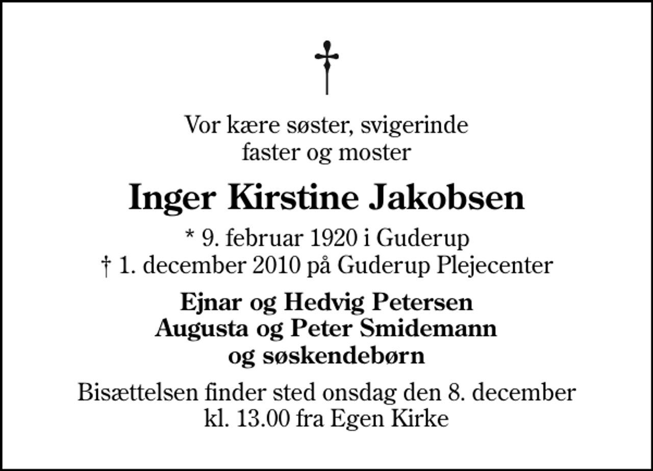 <p>Vor kære søster, svigerinde faster og moster<br />Inger Kirstine Jakobsen<br />* 9. februar 1920 i Guderup<br />✝ 1. december 2010 på Guderup Plejecenter<br />Ejnar og Hedvig Petersen Augusta og Peter Smidemann og søskendebørn<br />Bisættelsen finder sted onsdag den 8. december kl. 13.00 fra Egen Kirke</p>