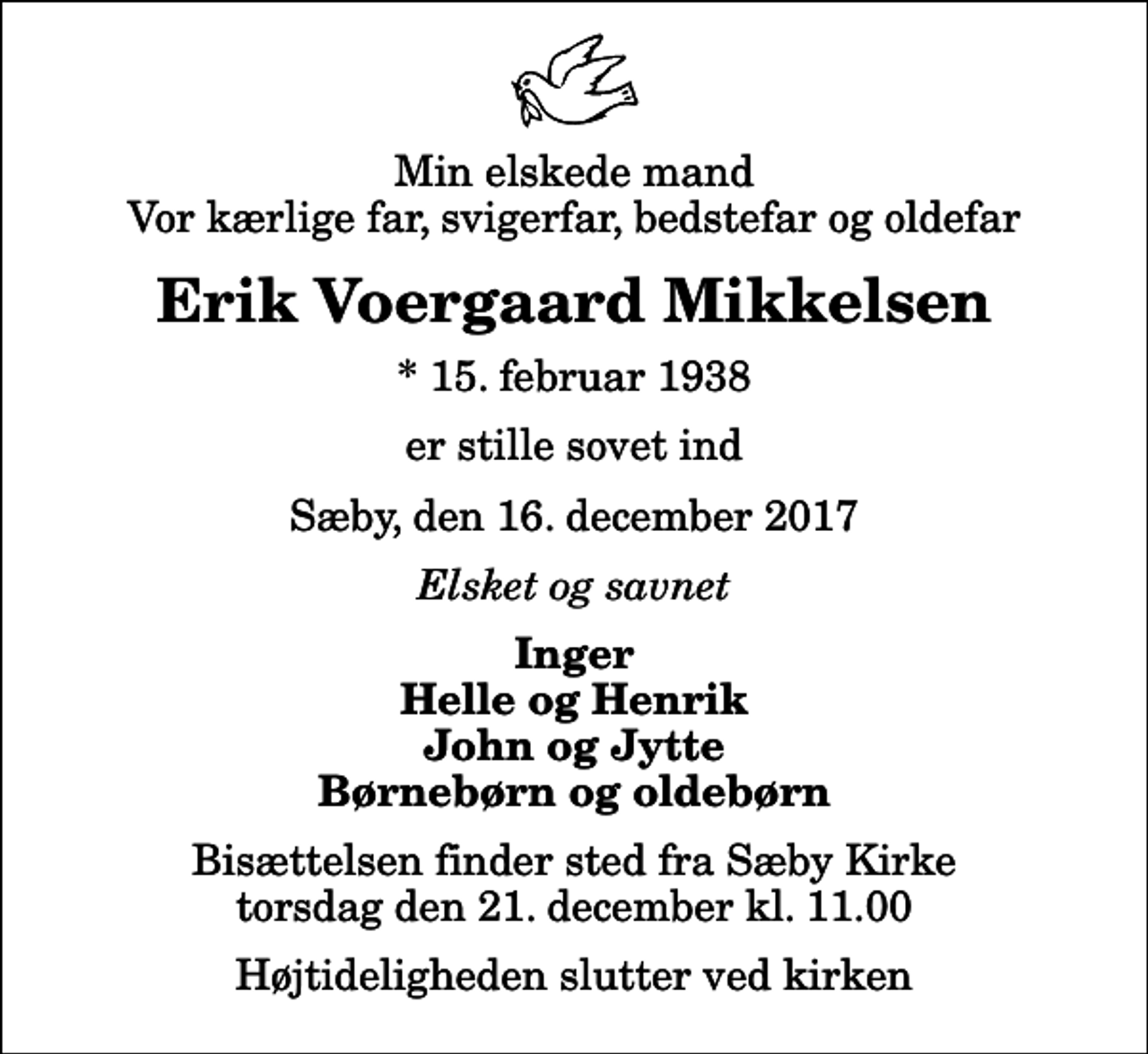 <p>Min elskede mand Vor kærlige far, svigerfar, bedstefar og oldefar<br />Erik Voergaard Mikkelsen<br />* 15. februar 1938<br />er stille sovet ind<br />Sæby, den 16. december 2017<br />Elsket og savnet<br />Inger Helle og Henrik John og Jytte Børnebørn og oldebørn<br />Bisættelsen finder sted fra Sæby Kirke torsdag den 21. december kl. 11.00 Højtideligheden slutter ved kirken</p>