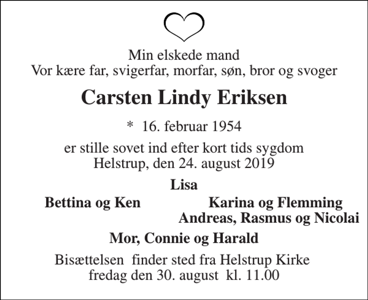 <p>Min elskede mand Vor kære far, svigerfar, morfar, søn, bror og svoger<br />Carsten Lindy Eriksen<br />*​ 16. februar 1954<br />er stille sovet ind efter kort tids sygdom Helstrup, den 24. august 2019<br />Lisa<br />Bettina og Ken<br />Karina og Flemming<br />Andreas, Rasmus og Nicolai<br />Mor, Connie og Harald<br />Bisættelsen​ finder sted fra Helstrup Kirke​ fredag den 30. august​ kl. 11.00</p>