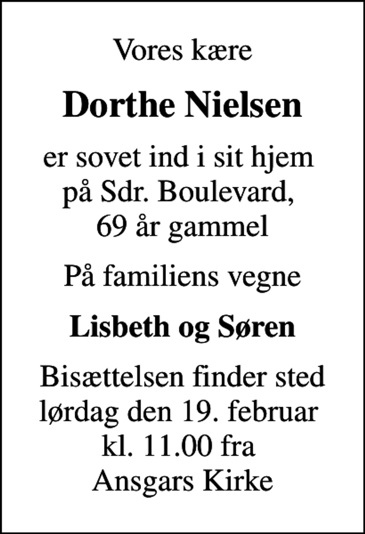 <p>Vores kære<br />Dorthe Nielsen<br />er sovet ind i sit hjem på Sdr. Boulevard, 69 år gammel<br />På familiens vegne<br />Lisbeth og Søren<br />Bisættelsen finder sted lørdag den 19. februar kl. 11.00 fra Ansgars Kirke</p>