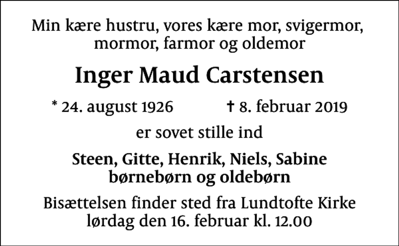 <p>Min kære hustru, vores kære mor, svigermor, mormor, farmor og oldemor<br />Inger Maud Carstensen<br />* 24. august 1926 ✝ 8. februar 2019<br />er sovet stille ind<br />Steen, Gitte, Henrik, Niels, Sabine børnebørn og oldebørn<br />Bisættelsen finder sted fra Lundtofte Kirke lørdag den 16. februar kl. 12.00</p>