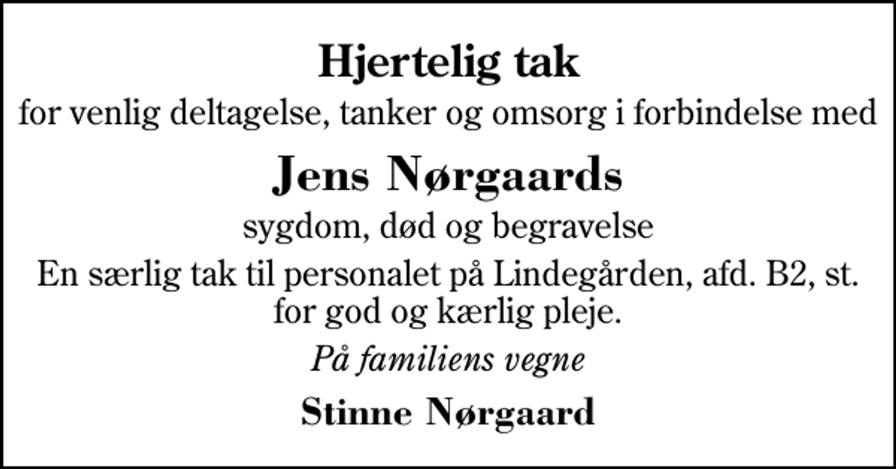 <p>Hjertelig tak<br />for venlig deltagelse, tanker og omsorg i forbindelse med<br />Jens Nørgaards<br />sygdom, død og begravelse<br />En særlig tak til personalet på Lindegården, afd. B2, st. for god og kærlig pleje.<br />På familiens vegne<br />Stinne Nørgaard</p>