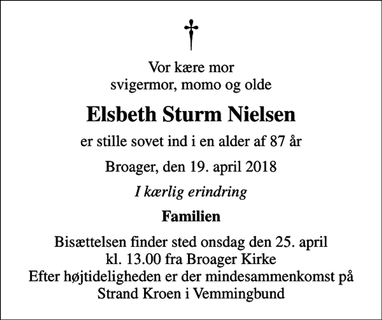 <p>Vor kære mor svigermor, momo og olde<br />Elsbeth Sturm Nielsen<br />er stille sovet ind i en alder af 87 år<br />Broager, den 19. april 2018<br />I kærlig erindring<br />Familien<br />Bisættelsen finder sted onsdag den 25. april kl. 13.00 fra Broager Kirke Efter højtideligheden er der mindesammenkomst på Strand Kroen i Vemmingbund</p>