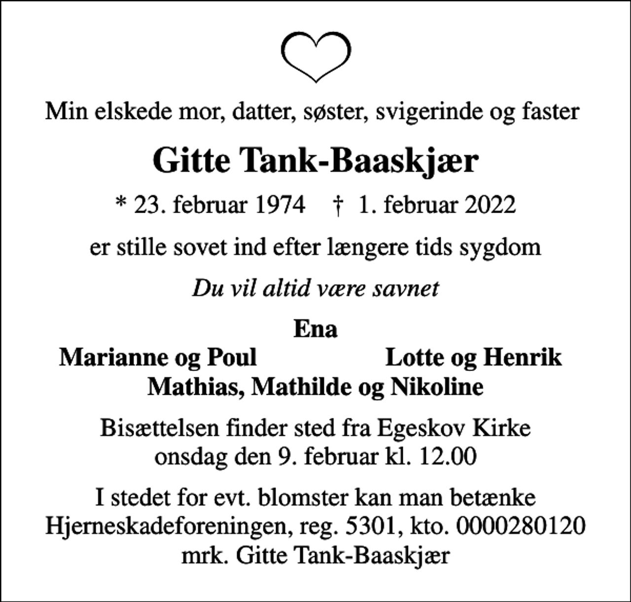 <p>Min elskede mor, datter, søster, svigerinde og faster<br />Gitte Tank-Baaskjær<br />* 23. februar 1974 ✝ 1. februar 2022<br />er stille sovet ind efter længere tids sygdom<br />Du vil altid være savnet<br />Ena<br />Marianne og Poul<br />Lotte og Henrik<br />Bisættelsen finder sted fra Egeskov Kirke onsdag den 9. februar kl. 12.00<br />I stedet for evt. blomster kan man betænke<br />Hjerneskadeforeningen reg.5301,kto.0000280120mrk. Gitte<br />Tank-Baaskjær</p>