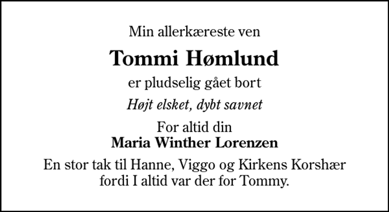 <p>Min allerkæreste ven<br />Tommi Hømlund<br />er pludselig gået bort<br />Højt elsket, dybt savnet<br />For altid din <em>Maria Winther Lorenzen<br />En stor tak til Hanne, Viggo og Kirkens Korshær fordi I altid var der for Tommy.</em></p>