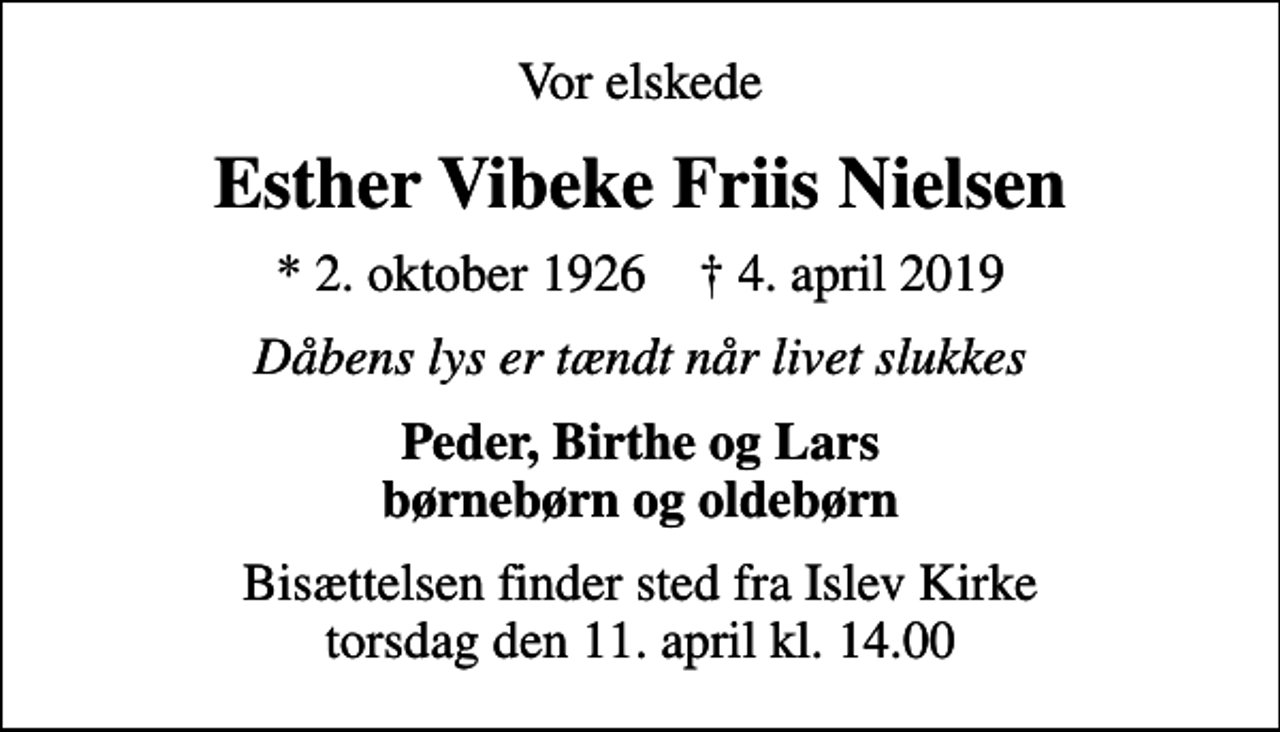<p>Vor elskede<br />Esther Vibeke Friis Nielsen<br />* 2. oktober 1926 ✝ 4. april 2019<br />Dåbens lys er tændt når livet slukkes<br />Peder, Birthe og Lars børnebørn og oldebørn<br />Bisættelsen finder sted fra Islev Kirke torsdag den 11. april kl. 14.00</p>