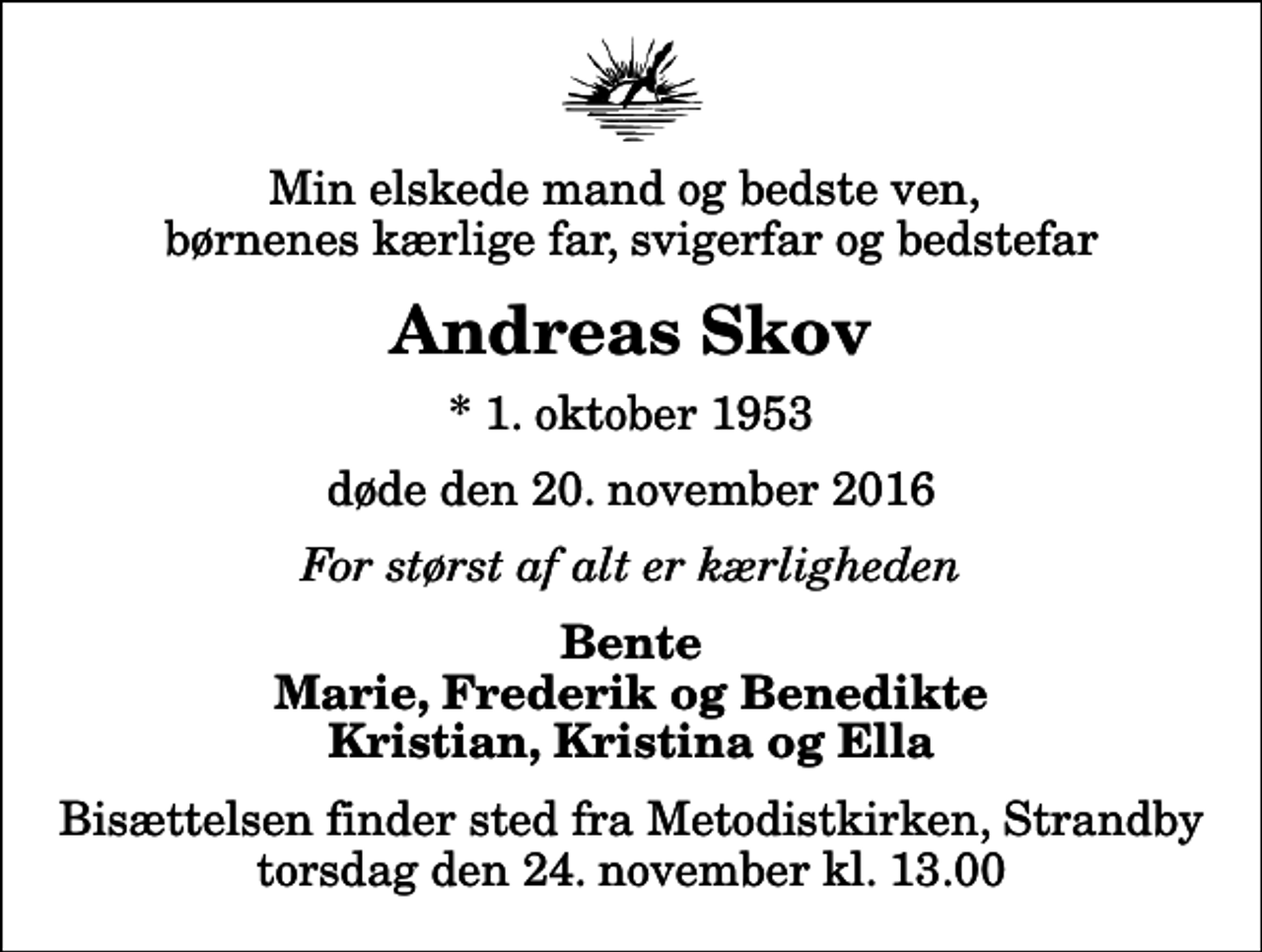 <p>Min elskede mand og bedste ven, børnenes kærlige far, svigerfar og bedstefar<br />Andreas Skov<br />* 1. oktober 1953<br />døde den 20. november 2016<br />For størst af alt er kærligheden<br />Bente Marie, Frederik og Benedikte Kristian, Kristina og Ella<br />Bisættelsen finder sted fra Metodistkirken, Strandby torsdag den 24. november kl. 13.00</p>
