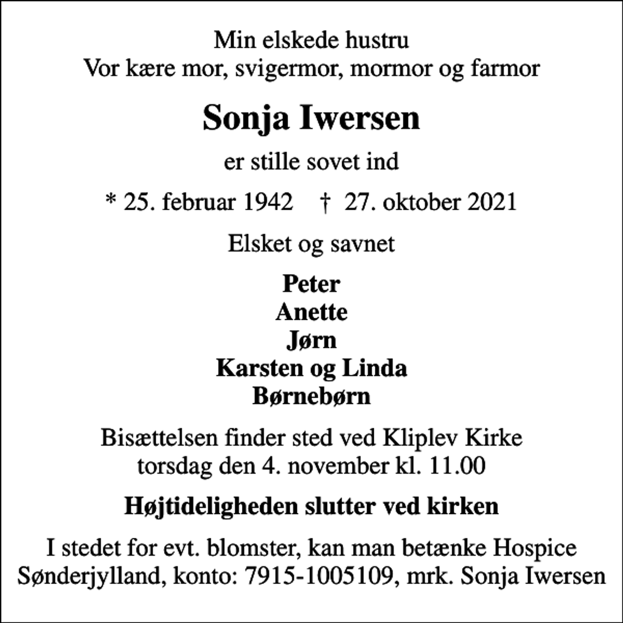 <p>Min elskede hustru Vor kære mor, svigermor, mormor og farmor<br />Sonja Iwersen<br />er stille sovet ind<br />* 25. februar 1942 ✝ 27. oktober 2021<br />Elsket og savnet<br />Peter Anette Jørn Karsten og Linda Børnebørn<br />Bisættelsen finder sted ved Kliplev Kirke torsdag den 4. november kl. 11.00<br />Højtideligheden slutter ved kirken<br />I stedet for evt. blomster, kan man betænke Hospice Sønderjylland, konto: 7915-1005109, mrk. Sonja Iwersen</p>