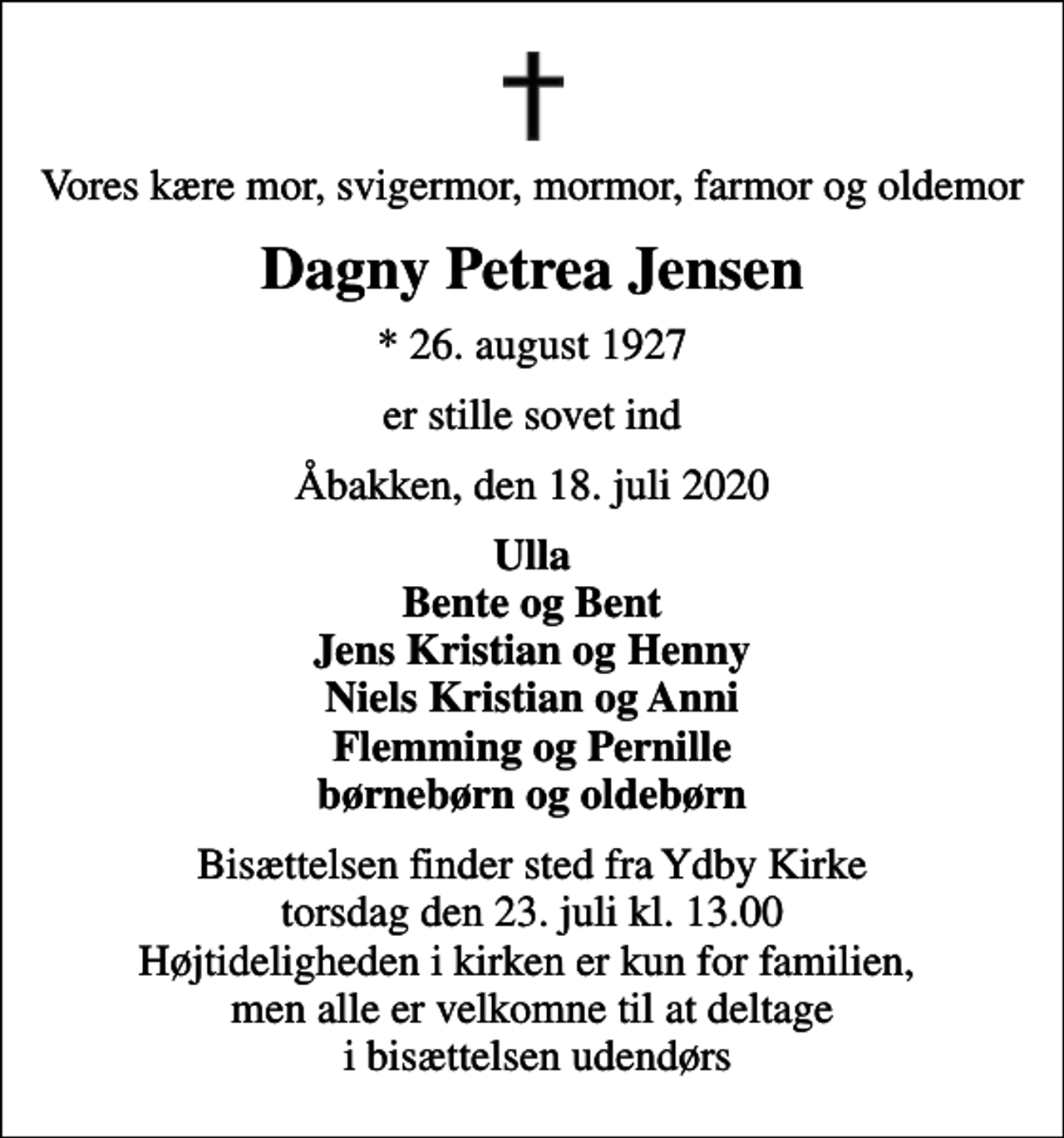 <p>Vores kære mor, svigermor, mormor, farmor og oldemor<br />Dagny Petrea Jensen<br />* 26. august 1927<br />er stille sovet ind<br />Åbakken, den 18. juli 2020<br />Ulla Bente og Bent Jens Kristian og Henny Niels Kristian og Anni Flemming og Pernille børnebørn og oldebørn<br />Bisættelsen finder sted fra Ydby Kirke torsdag den 23. juli kl. 13.00 Højtideligheden i kirken er kun for familien, men alle er velkomne til at deltage i bisættelsen udendørs</p>