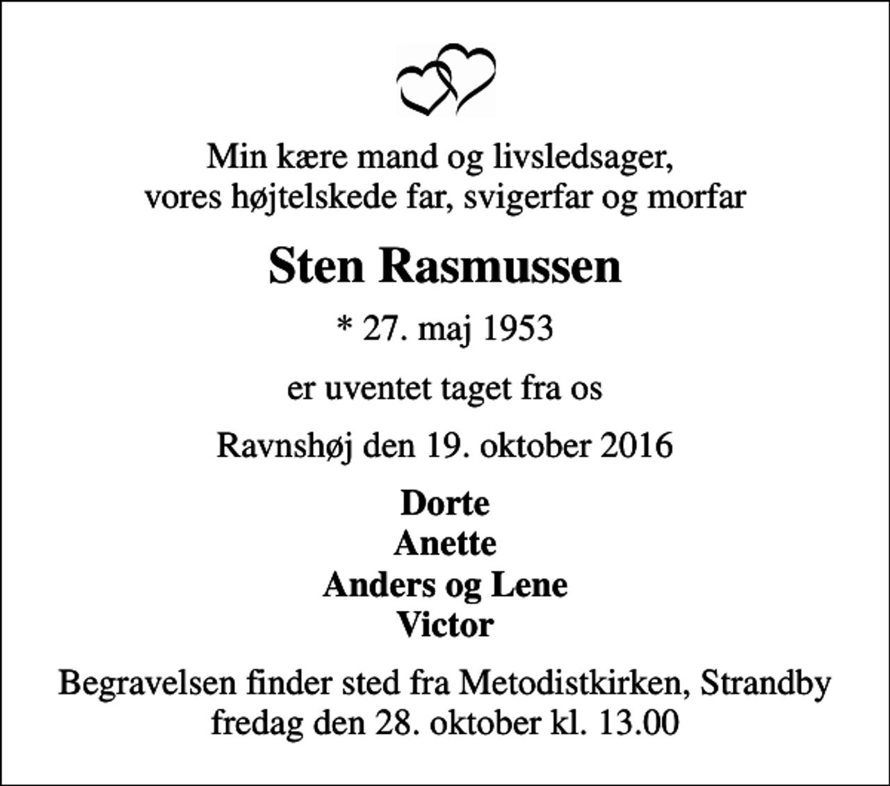 <p>Min kære mand og livsledsager, vores højtelskede far, svigerfar og morfar<br />Sten Rasmussen<br />* 27. maj 1953<br />er uventet taget fra os<br />Ravnshøj den 19. oktober 2016<br />Dorte Anette Anders og Lene Victor<br />Begravelsen finder sted fra Metodistkirken, Strandby fredag den 28. oktober kl. 13.00</p>