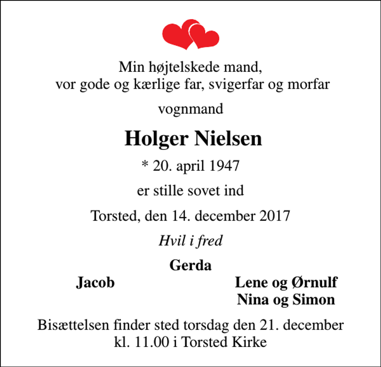 <p>Min højtelskede mand, vor gode og kærlige far, svigerfar og morfar<br />vognmand<br />Holger Nielsen<br />* 20. april 1947<br />er stille sovet ind<br />Torsted, den 14. december 2017<br />Hvil i fred<br />Gerda<br />Jacob<br />Lene og Ørnulf<br />Nina og Simon<br />Bisættelsen finder sted torsdag den 21. december kl. 11.00 i Torsted Kirke</p>