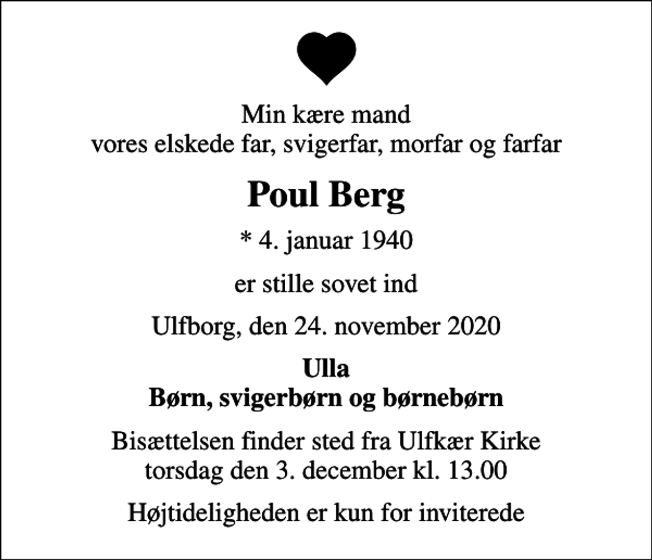 <p>Min kære mand vores elskede far, svigerfar, morfar og farfar<br />Poul Berg<br />* 4. januar 1940<br />er stille sovet ind<br />Ulfborg, den 24. november 2020<br />Ulla Børn, svigerbørn og børnebørn<br />Bisættelsen finder sted fra Ulfkær Kirke torsdag den 3. december kl. 13.00<br />Højtideligheden er kun for inviterede</p>