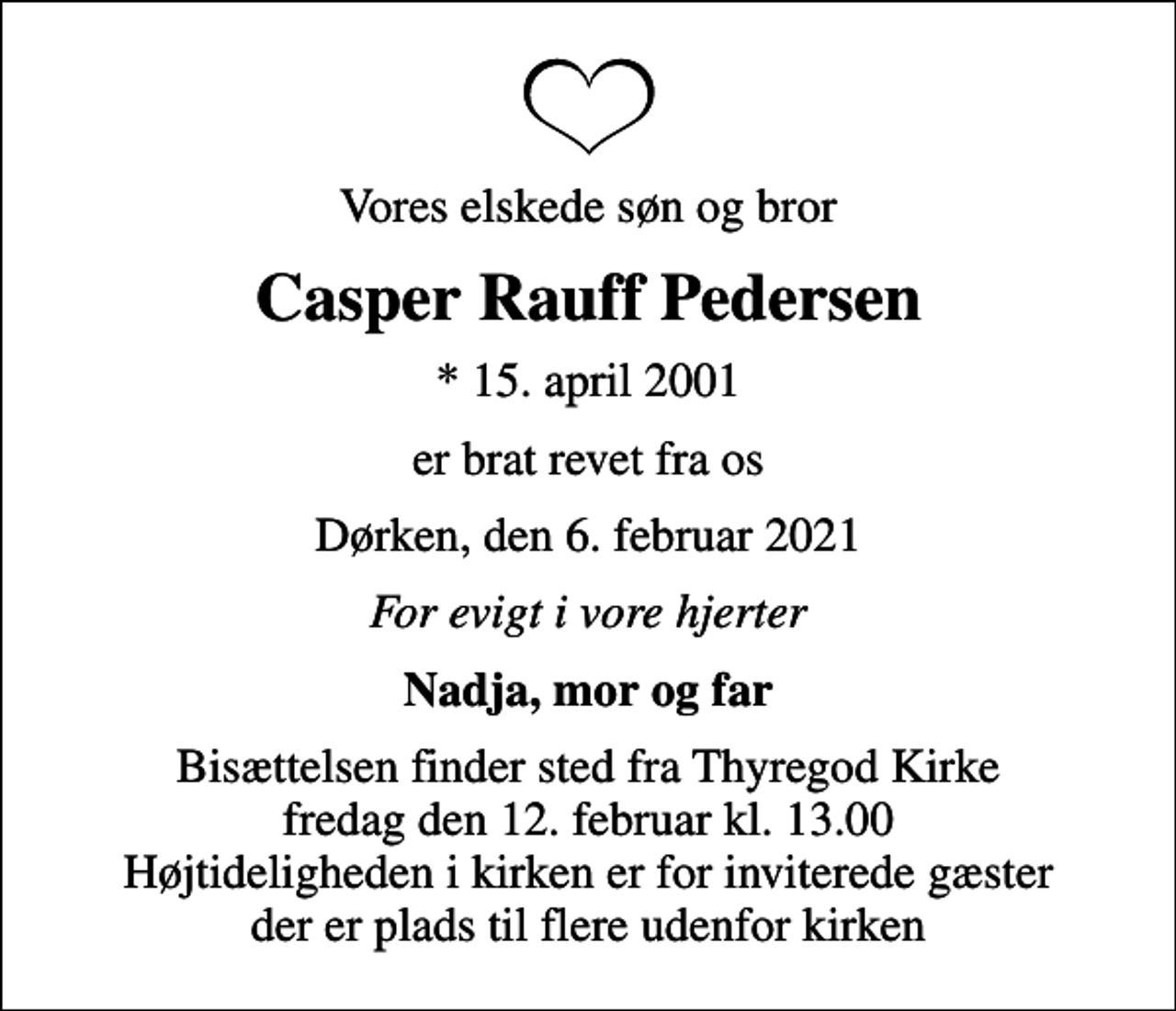 <p>Vores elskede søn og bror<br />Casper Rauff Pedersen<br />* 15. april 2001<br />er brat revet fra os<br />Dørken, den 6. februar 2021<br />For evigt i vore hjerter<br />Nadja, mor og far<br />Bisættelsen finder sted fra Thyregod Kirke fredag den 12. februar kl. 13.00 Højtideligheden i kirken er for inviterede gæster der er plads til flere udenfor kirken</p>