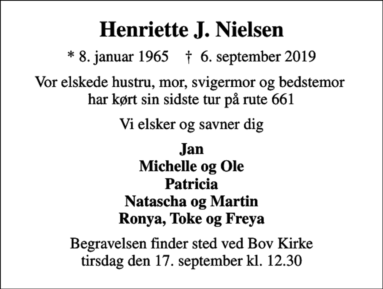 <p>Henriette J. Nielsen<br />* 8. januar 1965 ✝ 6. september 2019<br />Vor elskede hustru, mor, svigermor og bedstemor har kørt sin sidste tur på rute 661<br />Vi elsker og savner dig<br />Jan Michelle og Ole Patricia Natascha og Martin Ronya, Toke og Freya<br />Begravelsen finder sted ved Bov Kirke tirsdag den 17. september kl. 12.30</p>