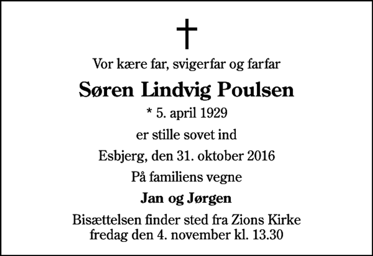 <p>Vor kære far, svigerfar og farfar<br />Søren Lindvig Poulsen<br />* 5. april 1929<br />er stille sovet ind<br />Esbjerg, den 31. oktober 2016<br />På familiens vegne<br />Jan og Jørgen<br />Bisættelsen finder sted fra Zions Kirke fredag den 4. november kl. 13.30</p>