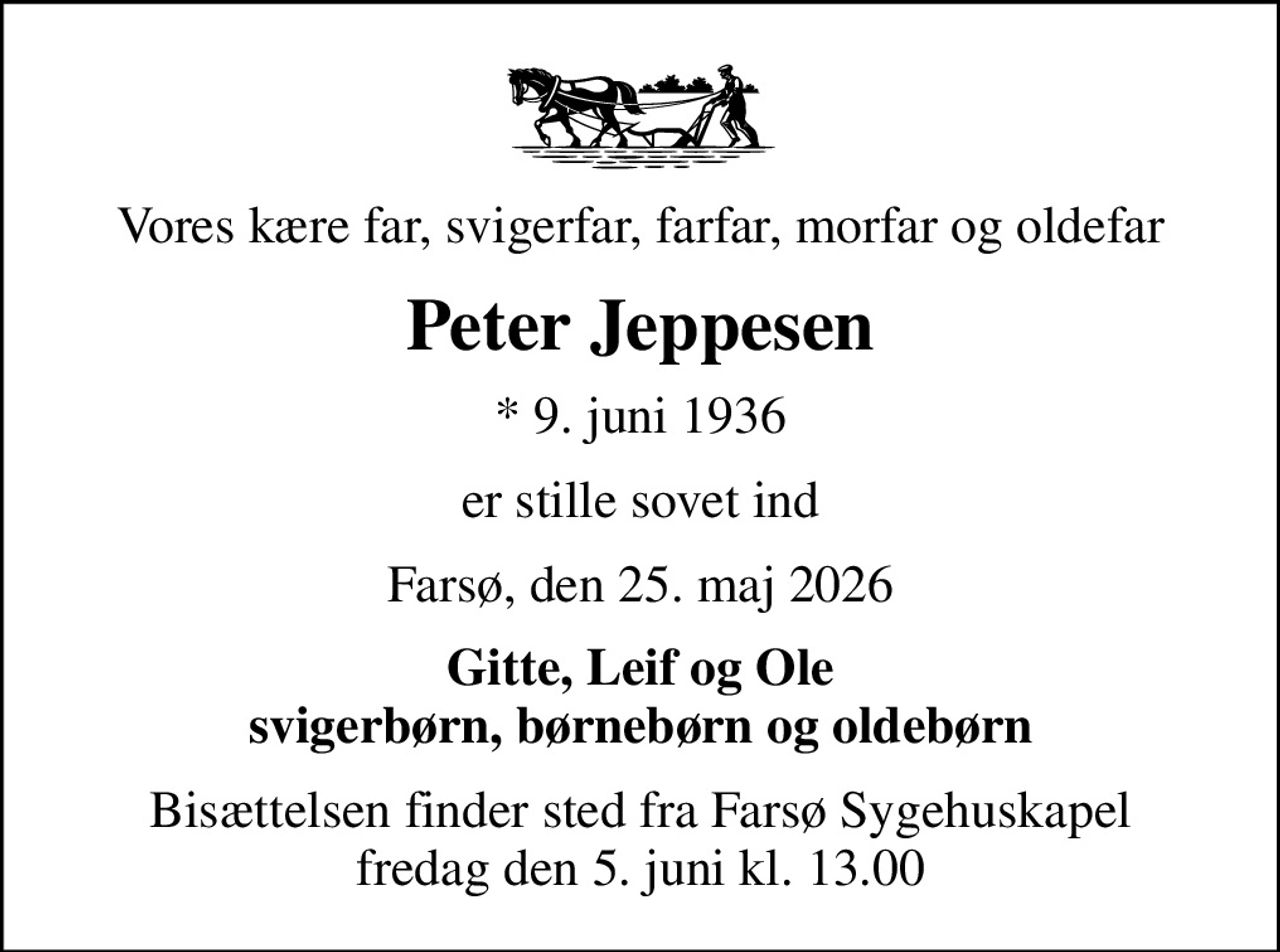 Vores kære far, svigerfar, farfar, morfar og oldefar
Peter Jeppesen
* 9. juni 1936
er stille sovet ind
Farsø, den 25. maj 2026
Gitte, Leif og Ole svigerbørn, børnebørn og oldebørn
Bisættelsen finder sted fra Farsø Sygehuskapel  fredag den 5. juni kl. 13.00