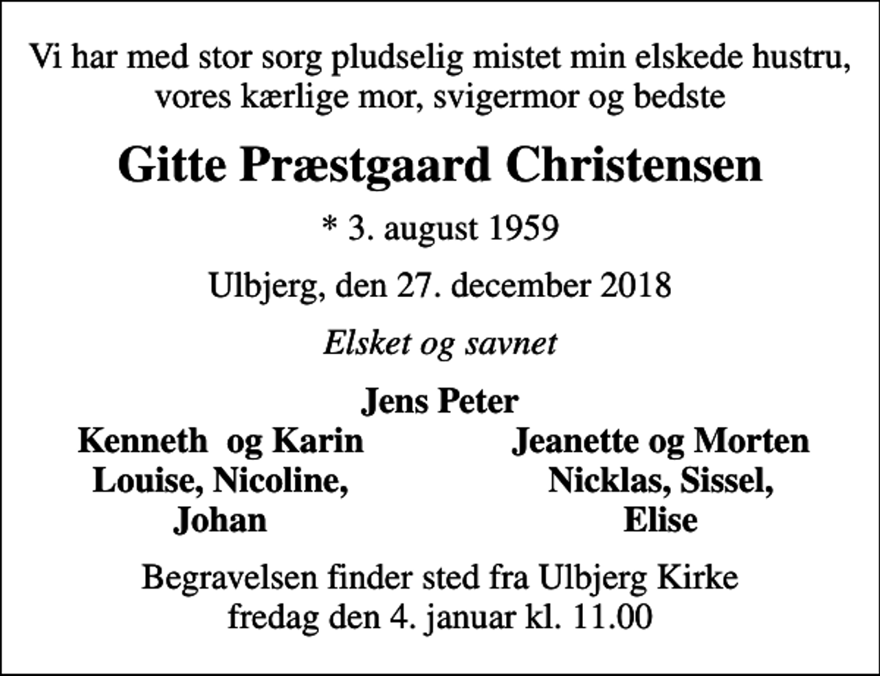 <p>Vi har med stor sorg pludselig mistet min elskede hustru, vores kærlige mor, svigermor og bedste<br />Gitte Præstgaard Christensen<br />* 3. august 1959<br />Ulbjerg, den 27. december 2018<br />Elsket og savnet<br />Jens Peter<br />Kenneth og Karin<br />Jeanette og Morten<br />Louise, Nicoline,<br />Nicklas, Sissel,<br />Johan<br />Elise<br />Begravelsen finder sted fra Ulbjerg Kirke fredag den 4. januar kl. 11.00</p>