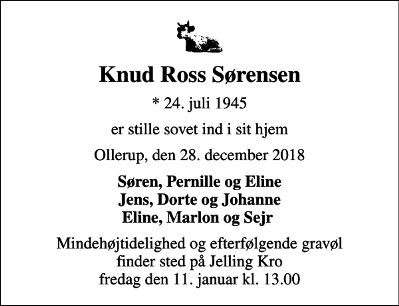 <p>Knud Ross Sørensen<br />* 24. juli 1945<br />er stille sovet ind i sit hjem<br />Ollerup, den 28. december 2018<br />Søren, Pernille og Eline Jens, Dorte og Johanne Eline, Marlon og Sejr<br />Mindehøjtidelighed og efterfølgende gravøl finder sted på Jelling Kro fredag den 11. januar kl. 13.00</p>
