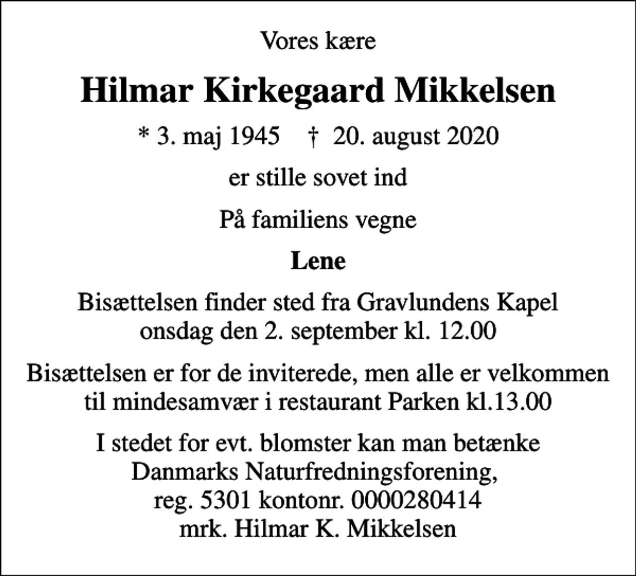 <p>Vores kære<br />Hilmar Kirkegaard Mikkelsen<br />* 3. maj 1945 ✝ 20. august 2020<br />er stille sovet ind<br />På familiens vegne<br />Lene<br />Bisættelsen finder sted fra Gravlundens Kapel onsdag den 2. september kl. 12.00<br />Bisættelsen er for de inviterede, men alle er velkommen til mindesamvær i restaurant Parken kl.13.00<br />I stedet for evt. blomster kan man betænke Danmarks Naturfredningsforening, reg. 5301 kontonr. 0000280414 mrk. Hilmar K. Mikkelsen</p>