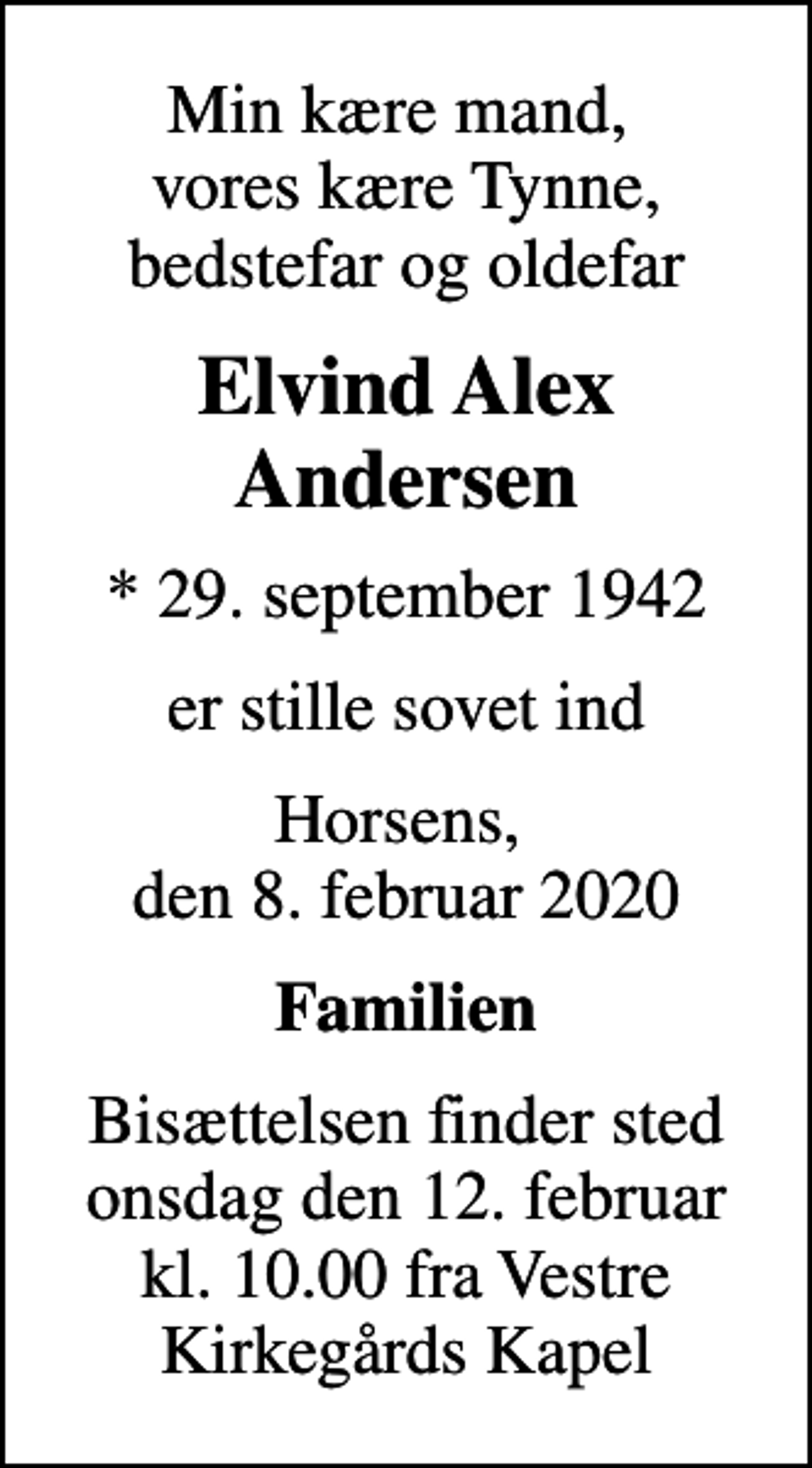 <p>Min kære mand, vores kære Tynne, bedstefar og oldefar<br />Elvind Alex Andersen<br />* 29. september 1942<br />er stille sovet ind<br />Horsens, den 8. februar 2020<br />Familien<br />Bisættelsen finder sted onsdag den 12. februar kl. 10.00 fra Vestre Kirkegårds Kapel</p>