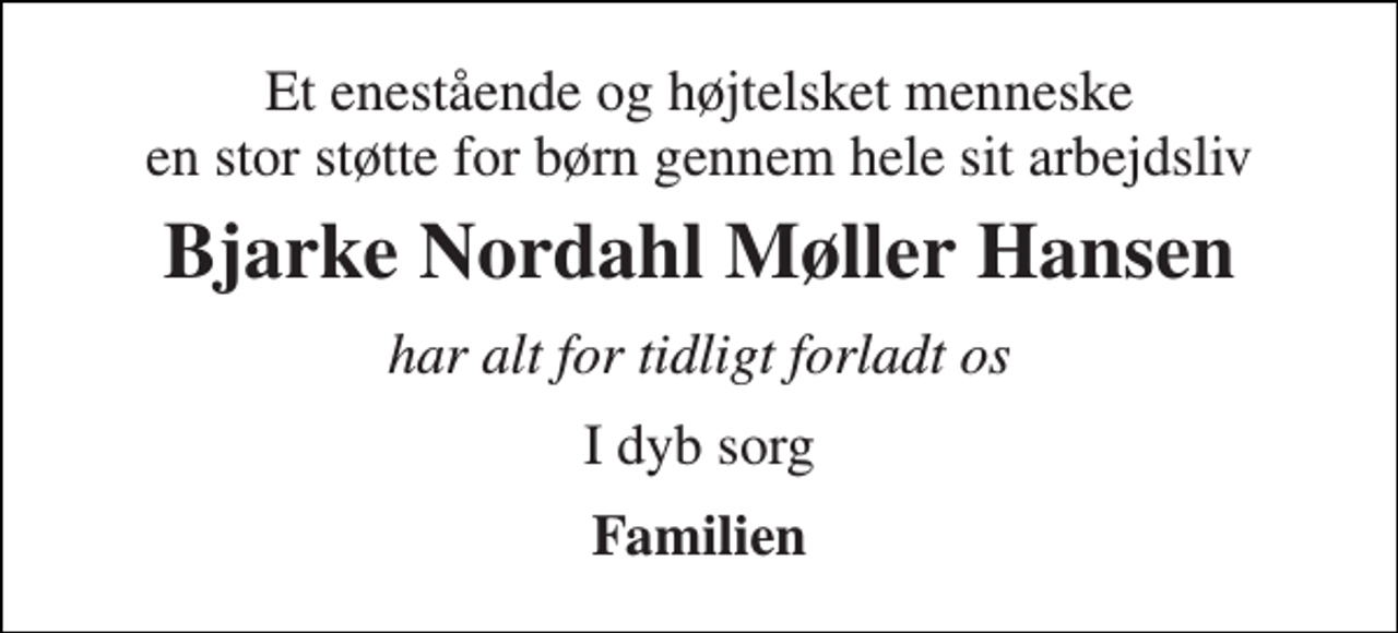 <p>Et enestående og højtelsket menneske en stor støtte for børn gennem hele sit arbejdsliv<br />Bjarke Nordahl Møller Hansen<br />har alt for tidligt forladt os<br />I dyb sorg<br />Familien</p>