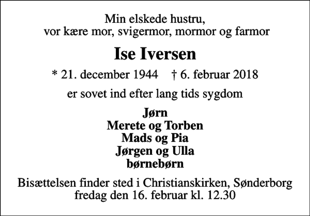 <p>Min elskede hustru, vor kære mor, svigermor, mormor og farmor<br />Ise Iversen<br />* 21. december 1944 ✝ 6. februar 2018<br />er sovet ind efter lang tids sygdom<br />Jørn Merete og Torben Mads og Pia Jørgen og Ulla børnebørn<br />Bisættelsen finder sted i Christianskirken, Sønderborg fredag den 16. februar kl. 12.30</p>