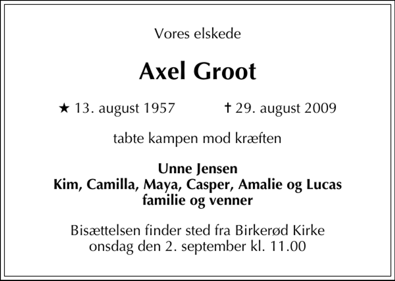 <p>Vores elskede<br />Axel Groot<br />* 13. august 1957 ✝ 29. august 2009<br />tabte kampen mod kræften<br />Unne Jensen Kim, Camilla, Maya, Casper, Amalie og Lucas familie og venner<br />Bisættelsen finder sted fra Birkerød Kirke onsdag den 2. september kl. 11.00</p>