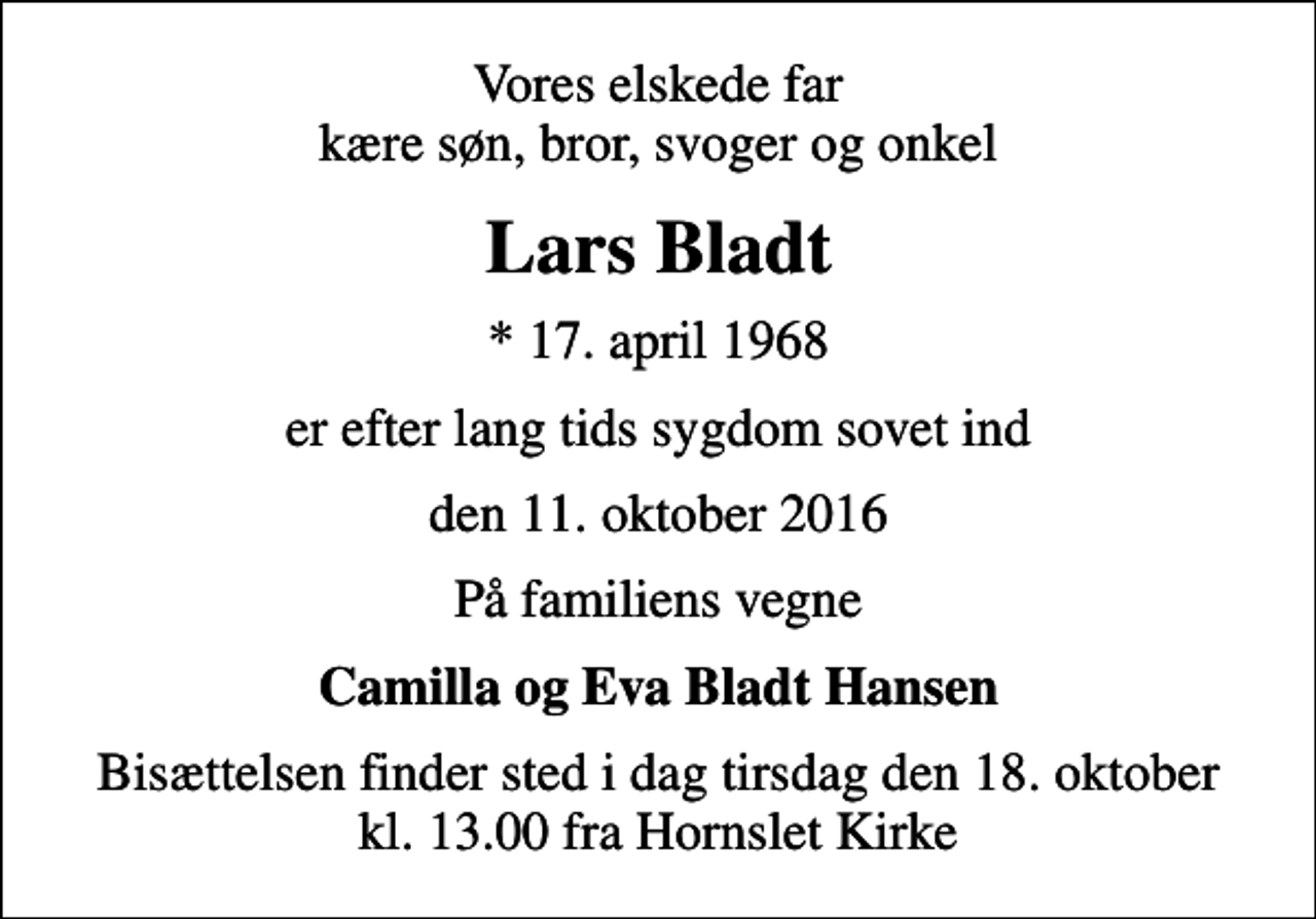 <p>Vores elskede far kære søn, bror, svoger og onkel<br />Lars Bladt<br />* 17. april 1968<br />er efter lang tids sygdom sovet ind<br />den 11. oktober 2016<br />På familiens vegne<br />Camilla og Eva Bladt Hansen<br />Bisættelsen finder sted i dag tirsdag den 18. oktober kl. 13.00 fra Hornslet Kirke</p>