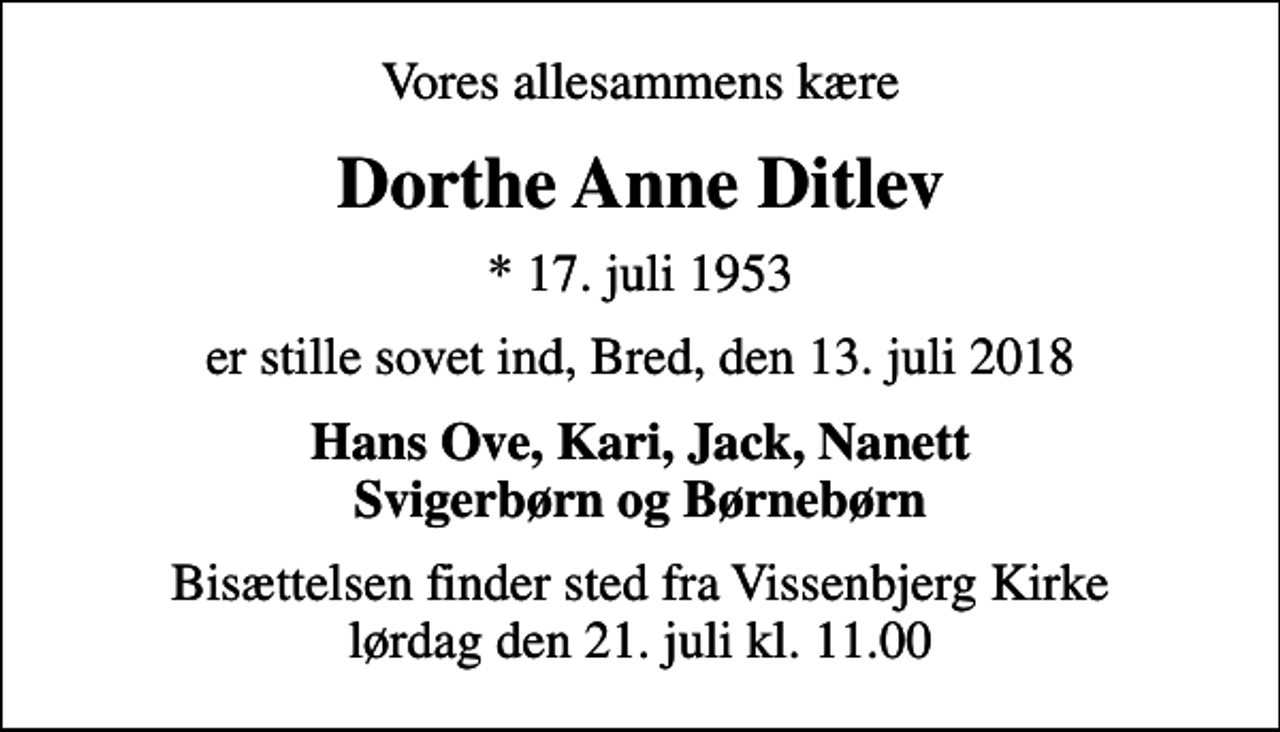 <p>Vores allesammens kære<br />Dorthe Anne Ditlev<br />* 17. juli 1953<br />er stille sovet ind, Bred, den 13. juli 2018<br />Hans Ove, Kari, Jack, Nanett Svigerbørn og Børnebørn<br />Bisættelsen finder sted fra Vissenbjerg Kirke lørdag den 21. juli kl. 11.00</p>