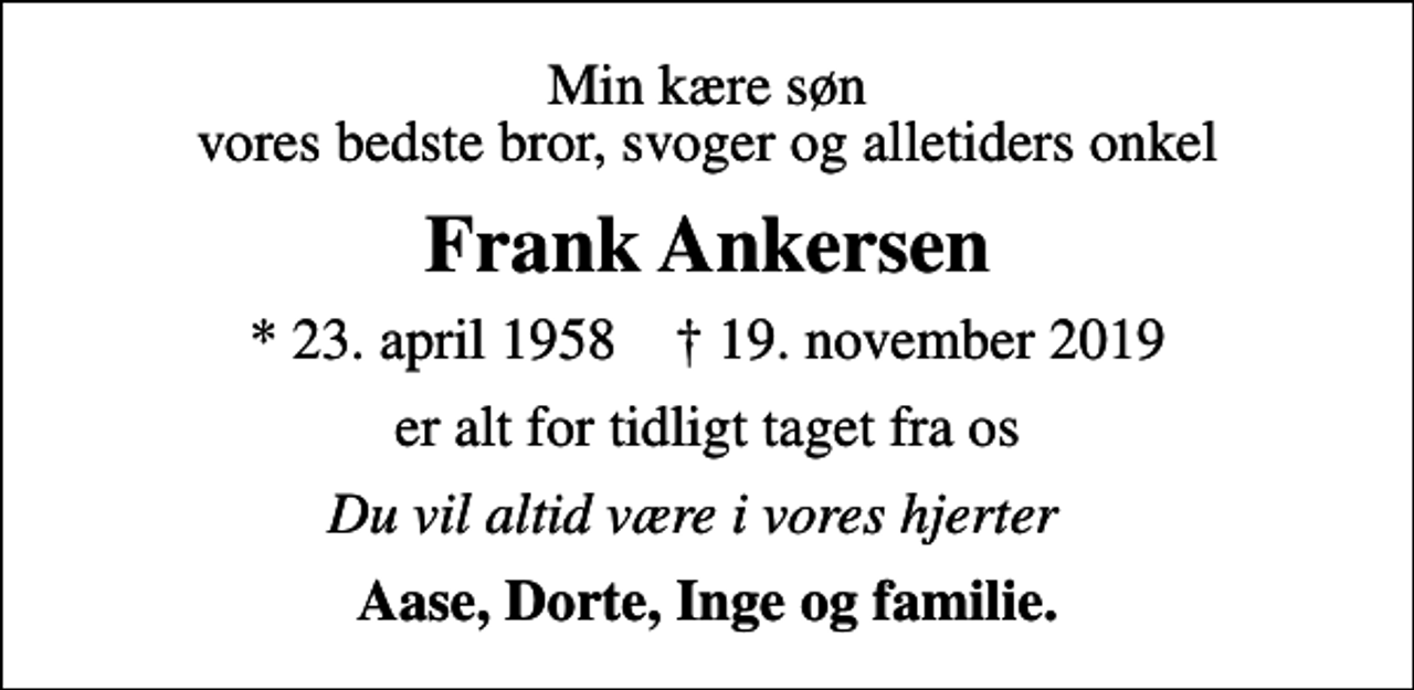 <p>Min kære søn vores bedste bror, svoger og alletiders onkel<br />Frank Ankersen<br />* 23. april 1958 ✝ 19. november 2019<br />er alt for tidligt taget fra os<br />Du vil altid være i vores hjerter 