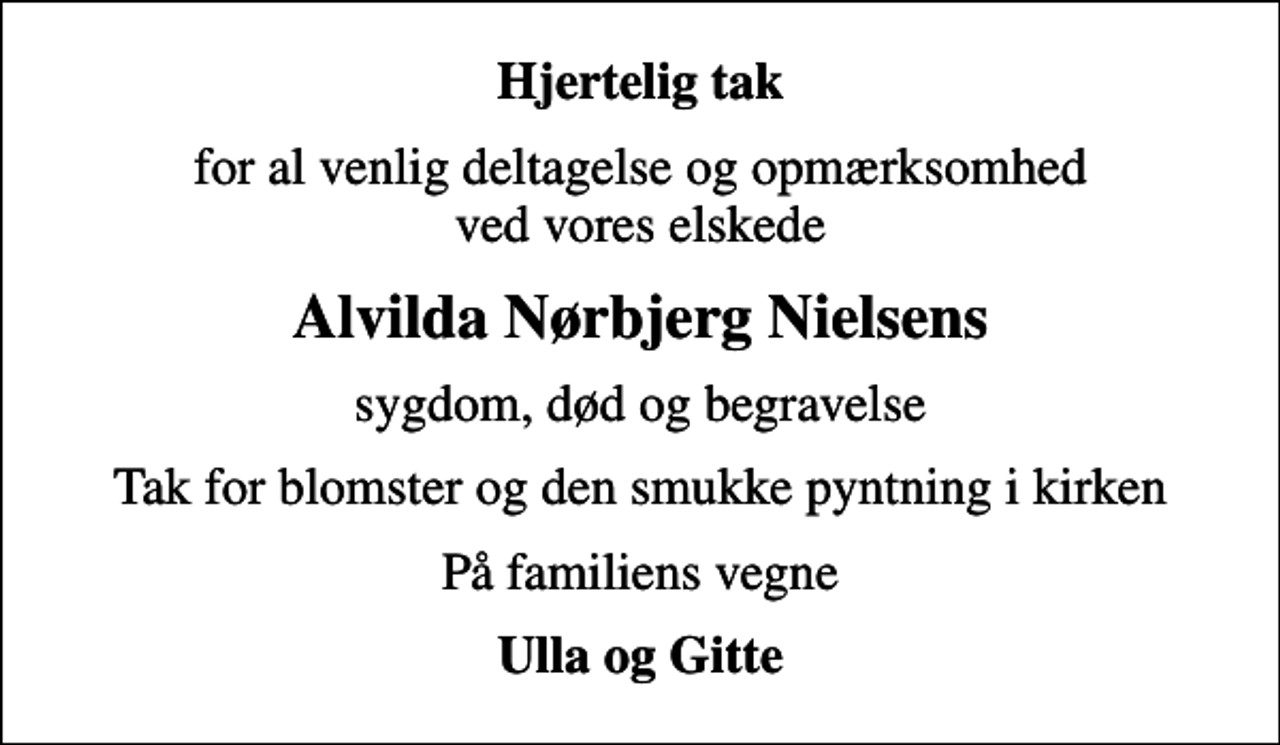 <p>Hjertelig tak<br />for al venlig deltagelse og opmærksomhed ved vores elskede<br />Alvilda Nørbjerg Nielsens<br />sygdom, død og begravelse<br />Tak for blomster og den smukke pyntning i kirken<br />På familiens vegne<br />Ulla og Gitte</p>