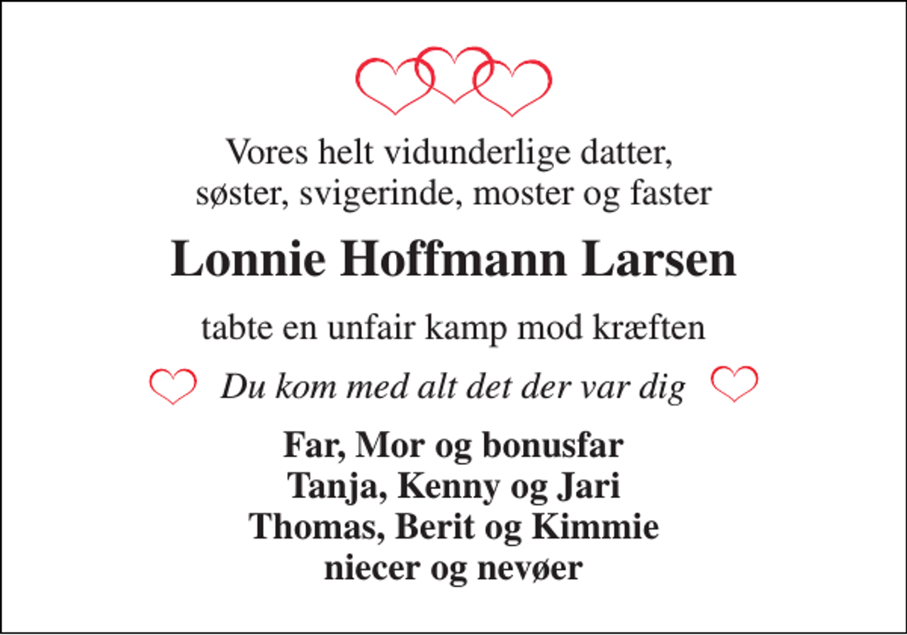 <p>Vores helt vidunderlige datter, søster, svigerinde, moster og faster<br />Lonnie Hoffmann Larsen<br />tabte en unfair kamp mod kræften<br />Du kom med alt det der var dig<br />Far, Mor og bonusfar Tanja, Kenny og Jari Thomas, Berit og Kimmie niecer og nevøer</p>