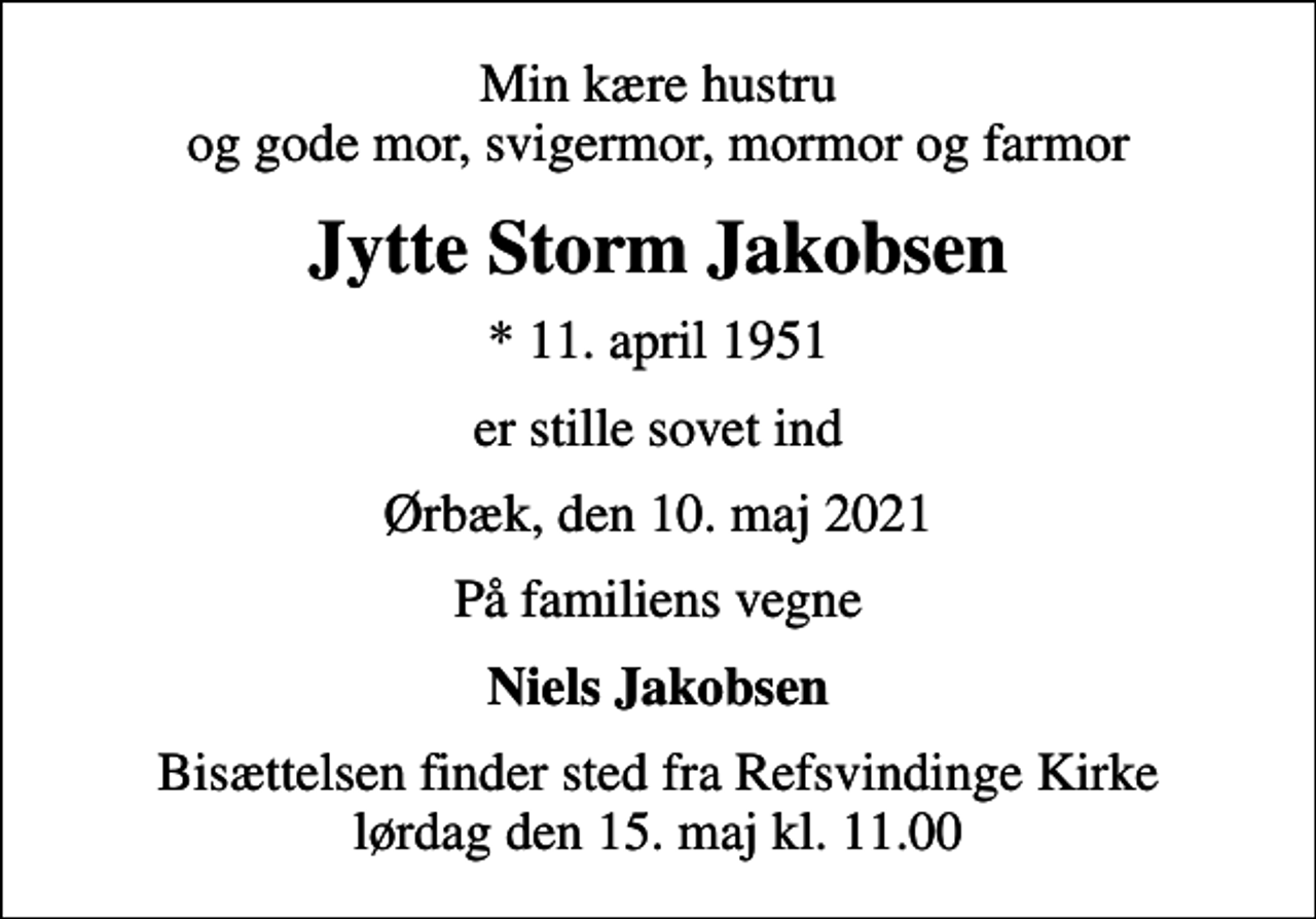 <p>Min kære hustru og gode mor, svigermor, mormor og farmor<br />Jytte Storm Jakobsen<br />* 11. april 1951<br />er stille sovet ind<br />Ørbæk, den 10. maj 2021<br />På familiens vegne<br />Niels Jakobsen<br />Bisættelsen finder sted fra Refsvindinge Kirke lørdag den 15. maj kl. 11.00</p>