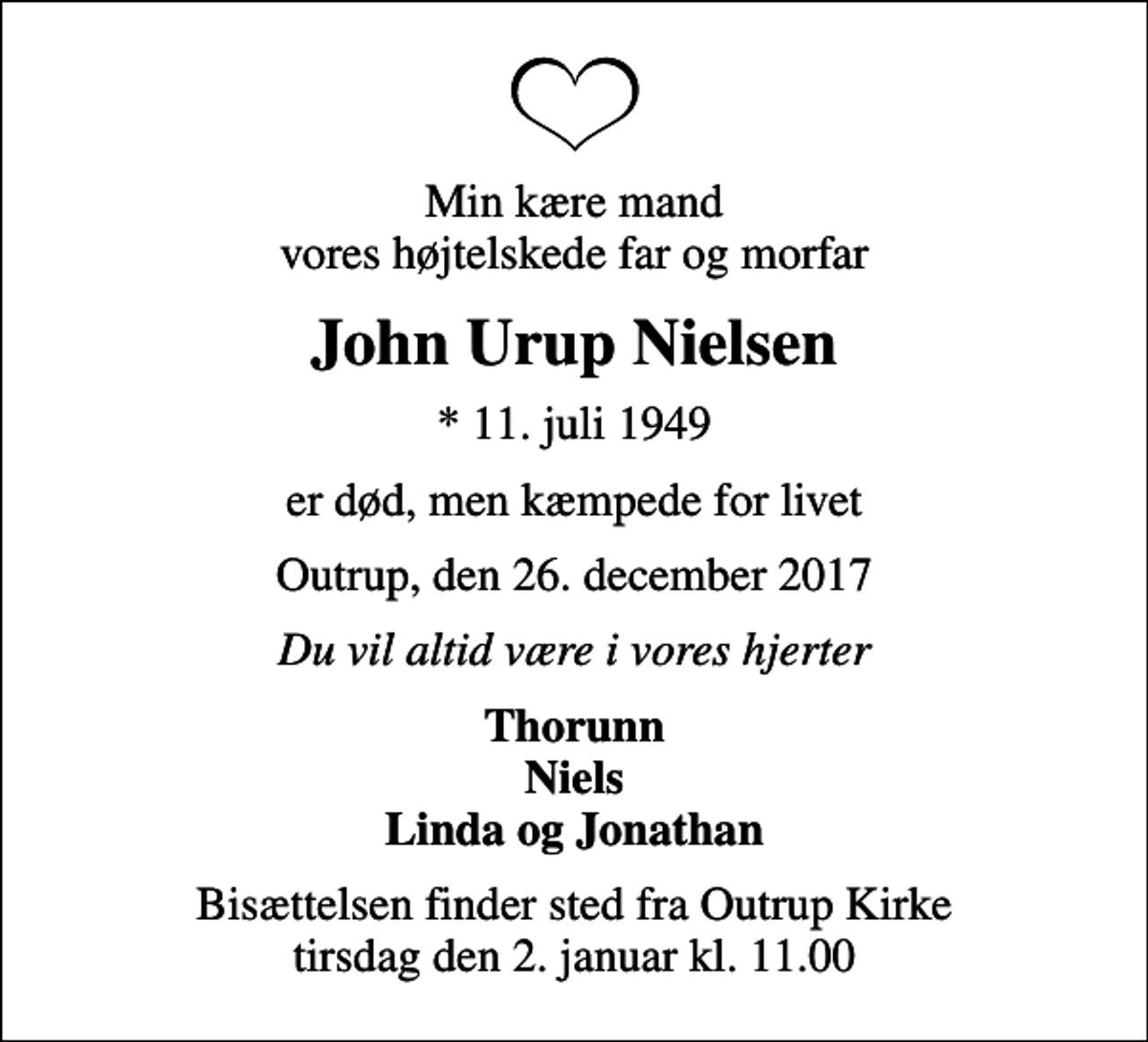 <p>Min kære mand vores højtelskede far og morfar<br />John Urup Nielsen<br />* 11. juli 1949<br />er død, men kæmpede for livet<br />Outrup, den 26. december 2017<br />Du vil altid være i vores hjerter<br />Thorunn Niels Linda og Jonathan<br />Bisættelsen finder sted fra Outrup Kirke tirsdag den 2. januar kl. 11.00</p>