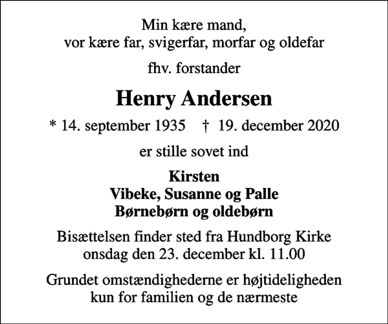 <p>Min kære mand, vor kære far, svigerfar, morfar og oldefar<br />fhv. forstander<br />Henry Andersen<br />* 14. september 1935 ✝ 19. december 2020<br />er stille sovet ind<br />Kirsten Vibeke, Susanne og Palle Børnebørn og oldebørn<br />Bisættelsen finder sted fra Hundborg Kirke onsdag den 23. december kl. 11.00<br />Grundet omstændighederne er højtideligheden kun for familien og de nærmeste</p>