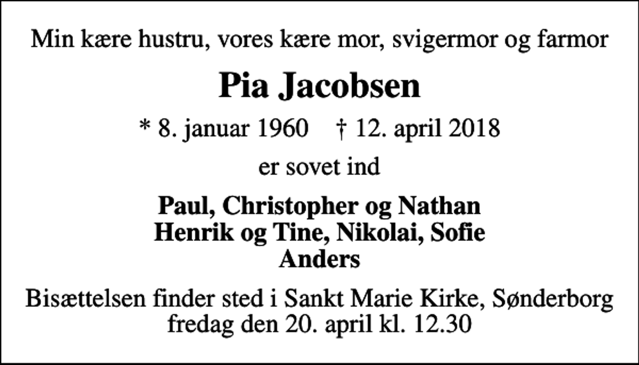 <p>Min kære hustru, vores kære mor, svigermor og farmor<br />Pia Jacobsen<br />* 8. januar 1960 ✝ 12. april 2018<br />er sovet ind<br />Paul, Christopher og Nathan Henrik og Tine, Nikolai, Sofie Anders<br />Bisættelsen finder sted i Sankt Marie Kirke, Sønderborg fredag den 20. april kl. 12.30</p>