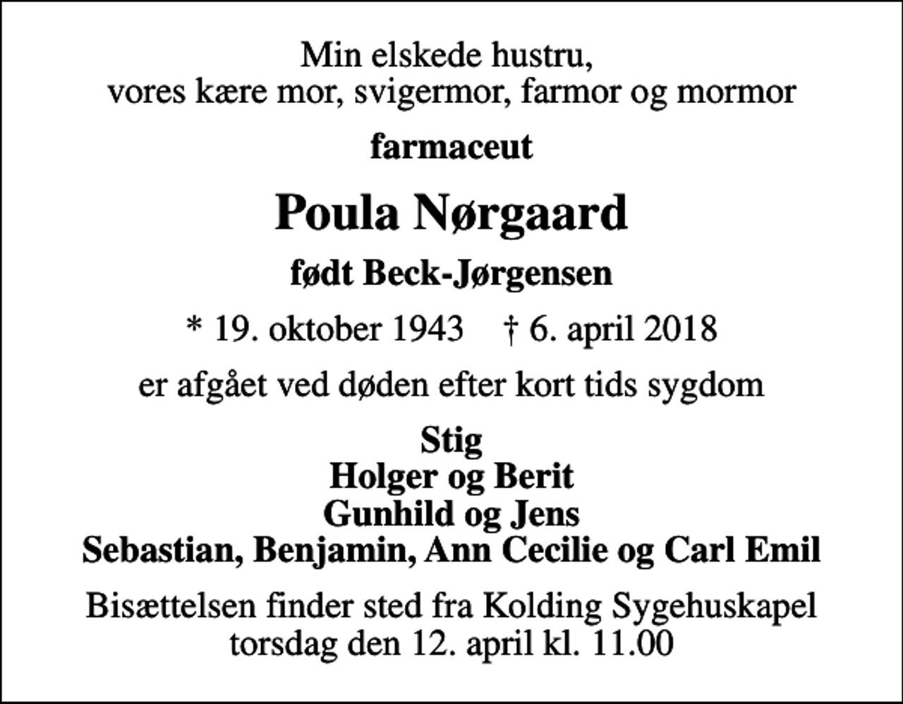 <p>Min elskede hustru, vores kære mor, svigermor, farmor og mormor<br />farmaceut<br />Poula Nørgaard<br />født Beck-Jørgensen<br />* 19. oktober 1943 ✝ 6. april 2018<br />er afgået ved døden efter kort tids sygdom<br />Stig Holger og Berit Gunhild og Jens Sebastian, Benjamin, Ann Cecilie og Carl Emil<br />Bisættelsen finder sted fra Kolding Sygehuskapel torsdag den 12. april kl. 11.00</p>