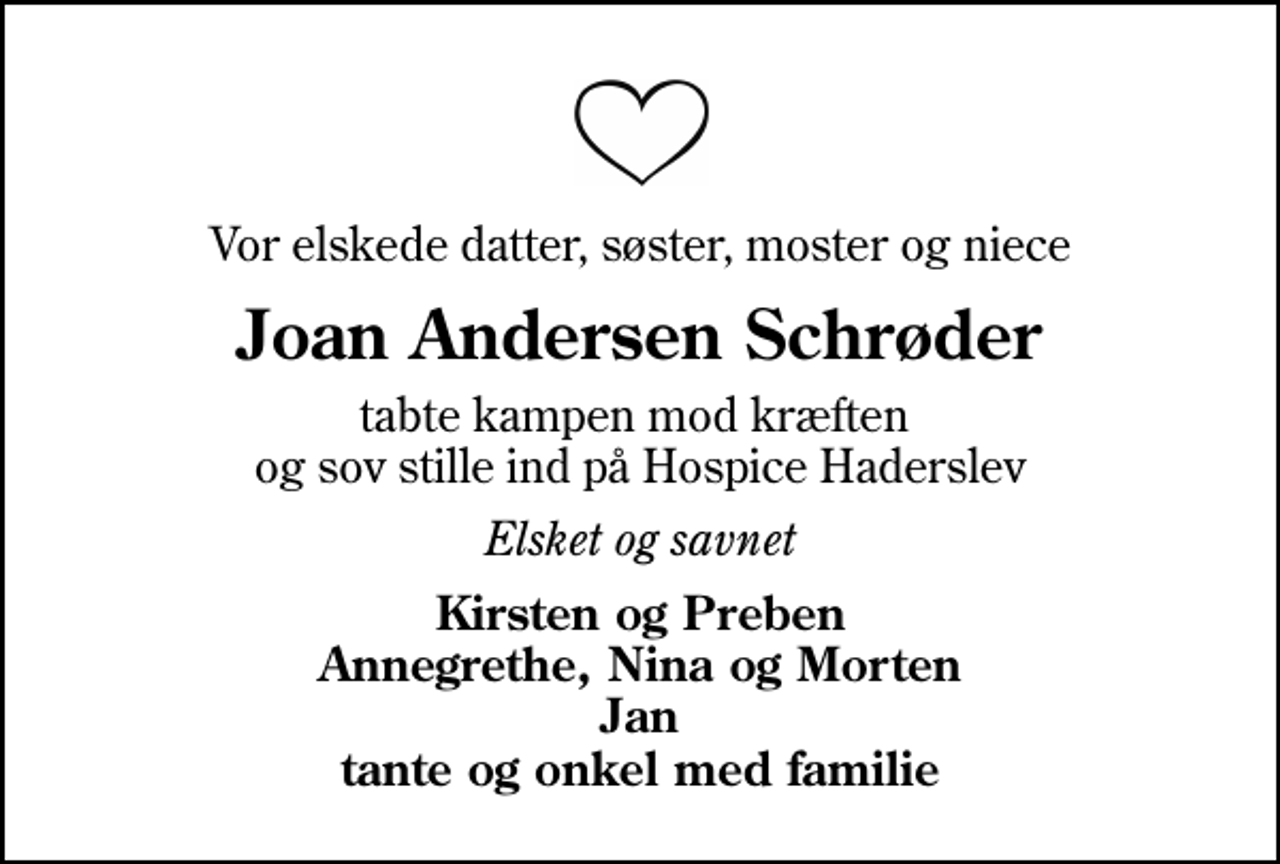 <p>Vor elskede datter, søster, moster og niece<br />Joan Andersen Schrøder<br />tabte kampen mod kræften og sov stille ind på Hospice Haderslev<br />Elsket og savnet<br />Kirsten og Preben Annegrethe, Nina og Morten Jan tante og onkel med familie</p>