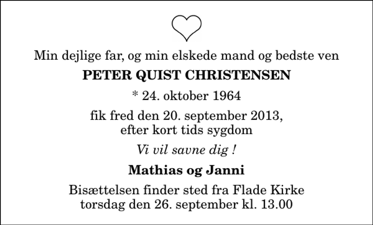<p>Min dejlige far, og min elskede mand og bedste ven<br />Peter Quist Christensen<br />* 24. oktober 1964<br />fik fred den 20. september 2013, efter kort tids sygdom<br />Vi vil savne dig !<br />Mathias og Janni<br />Bisættelsen finder sted fra Flade Kirke torsdag den 26. september kl. 13.00</p>