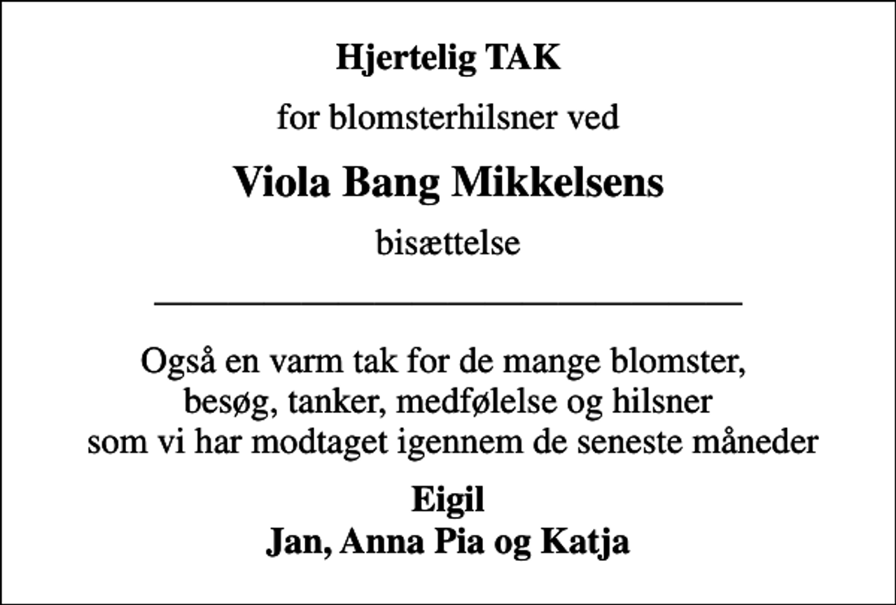 <p>Hjertelig TAK<br />for blomsterhilsner ved<br />Viola Bang Mikkelsens<br />bisættelse</p><p>Også en varm tak for de mange blomster, besøg, tanker, medfølelse og hilsner som vi har modtaget igennem de seneste måneder<br />Eigil Jan, Anna Pia og Katja</p>