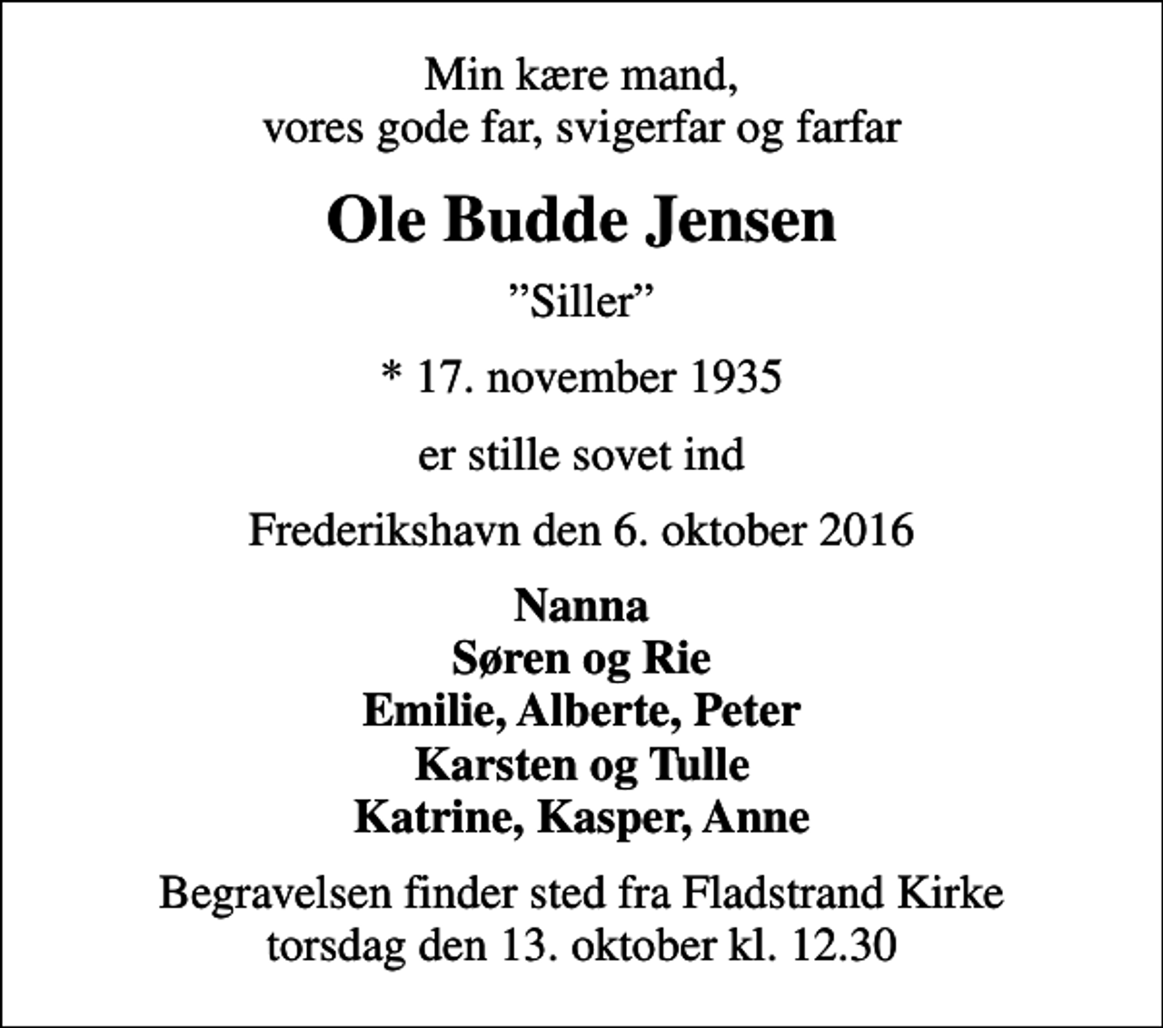 <p>Min kære mand, vores gode far, svigerfar og farfar<br />Ole Budde Jensen<br />Siller<br />* 17. november 1935<br />er stille sovet ind<br />Frederikshavn den 6. oktober 2016<br />Nanna Søren og Rie Emilie, Alberte, Peter Karsten og Tulle Katrine, Kasper, Anne<br />Begravelsen finder sted fra Fladstrand Kirke torsdag den 13. oktober kl. 12.30</p>