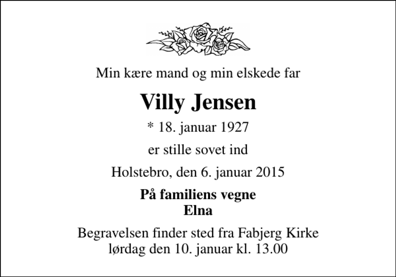 <p>Min kære mand og min elskede far<br />Villy Jensen<br />* 18. januar 1927<br />er stille sovet ind<br />Holstebro, den 6. januar 2015<br />På familiens vegne Elna<br />Begravelsen finder sted fra Fabjerg Kirke lørdag den 10. januar kl. 13.00</p>