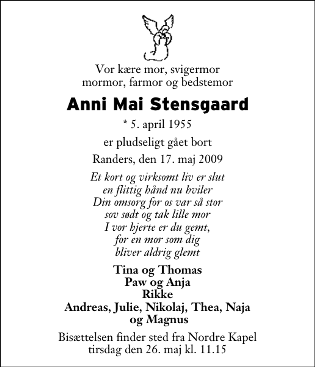 <p>Vor kære mor, svigermor mormor, farmor og bedstemor<br />Anni Mai Stensgaard<br />* 5. april 1955<br />er pludseligt gået bort<br />Randers, den 17. maj 2009<br />Et kort og virksomt liv er slut en flittig hånd nu hviler Din omsorg for os var så stor sov sødt og tak lille mor I vor hjerte er du gemt, for en mor som dig bliver aldrig glemt<br />Tina og Thomas Paw og Anja Rikke Andreas, Julie, Nikolaj, Thea, Naja og Magnus<br />Bisættelsen finder sted fra Adventkirken tirsdag den 24. maj kl. 0.00</p>