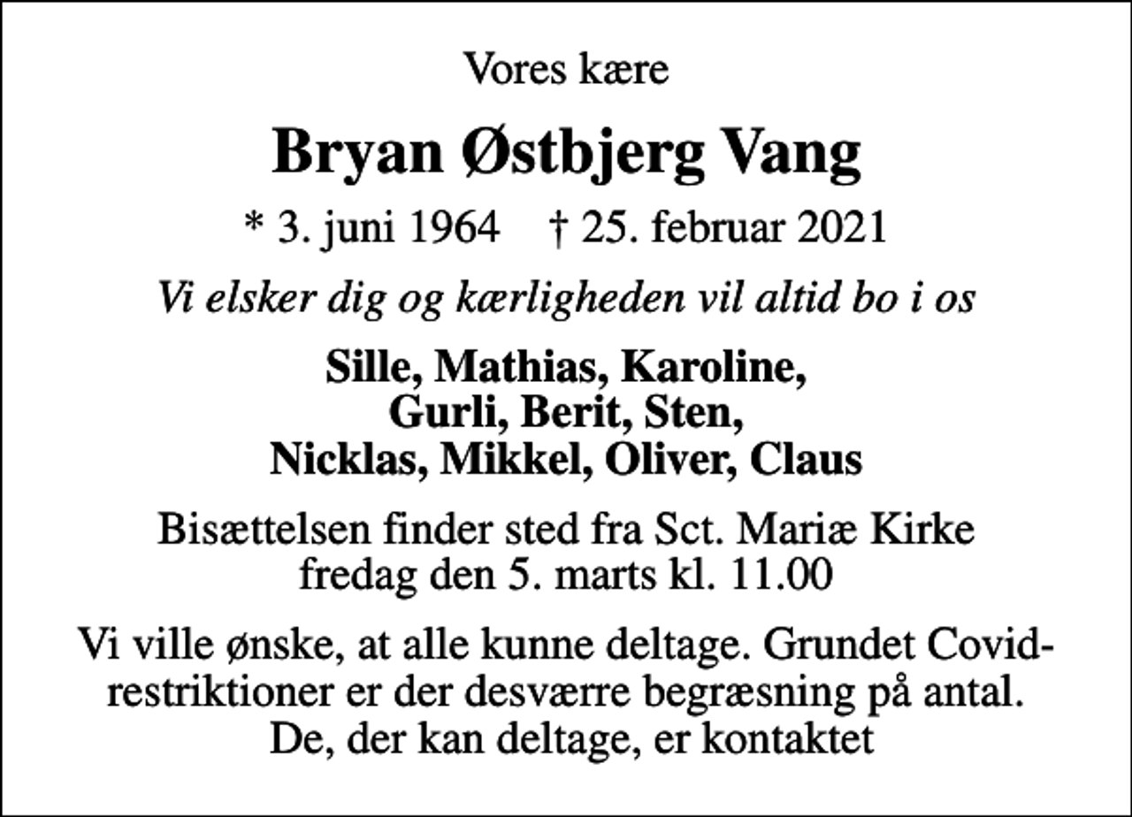 <p>Vores kære<br />Bryan Østbjerg Vang<br />* 3. juni 1964 ✝ 25. februar 2021<br />Vi elsker dig og kærligheden vil altid bo i os<br />Sille, Mathias, Karoline, Gurli, Berit, Sten, Nicklas, Mikkel, Oliver, Claus<br />Bisættelsen finder sted fra Sct. Mariæ Kirke fredag den 5. marts kl. 11.00<br />Vi ville ønske, at alle kunne deltage. Grundet Covid-restriktioner er der desværre begræsning på antal. De, der kan deltage, er kontaktet</p>