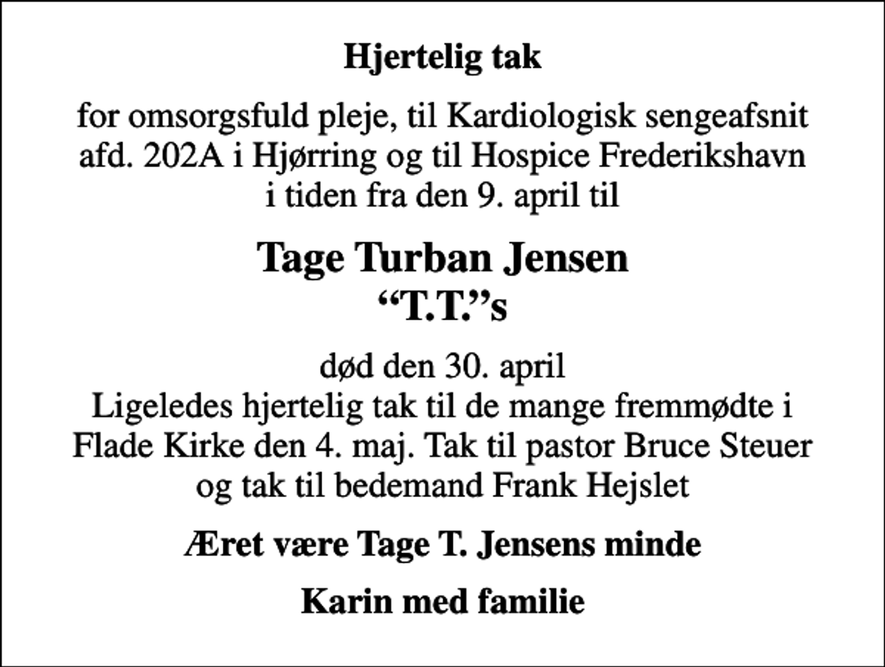 <p>Hjertelig tak<br />for omsorgsfuld pleje, til Kardiologisk sengeafsnit afd. 202A i Hjørring og til Hospice Frederikshavn i tiden fra den 9. april til<br />Tage Turban Jensen T.T.s<br />død den 30. april Ligeledes hjertelig tak til de mange fremmødte i Flade Kirke den 4. maj. Tak til pastor Bruce Steuer og tak til bedemand Frank Hejslet<br />Æret være Tage T. Jensens minde<br />Karin med familie</p>