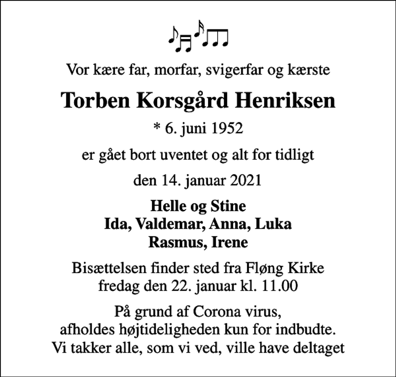 <p>Vor kære far, morfar, svigerfar og kærste<br />Torben Korsgård Henriksen<br />* 6. juni 1952<br />er gået bort uventet og alt for tidligt<br />den 14. januar 2021<br />Helle og Stine Ida, Valdemar, Anna, Luka Rasmus, Irene<br />Bisættelsen finder sted fra Fløng Kirke fredag den 22. januar kl. 11.00<br />På grund af Corona virus, afholdes højtideligheden kun for indbudte. Vi takker alle, som vi ved, ville have deltaget</p>