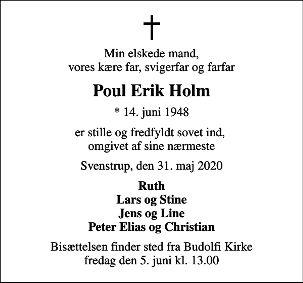 <p>Min elskede mand, vores kære far, svigerfar og farfar<br />Poul Erik Holm<br />* 14. juni 1948<br />er stille og fredfyldt sovet ind, omgivet af sine nærmeste<br />Svenstrup, den 31. maj 2020<br />Ruth Lars og Stine Jens og Line Peter Elias og Christian<br />Bisættelsen finder sted fra Budolfi Kirke fredag den 5. juni kl. 13.00</p>