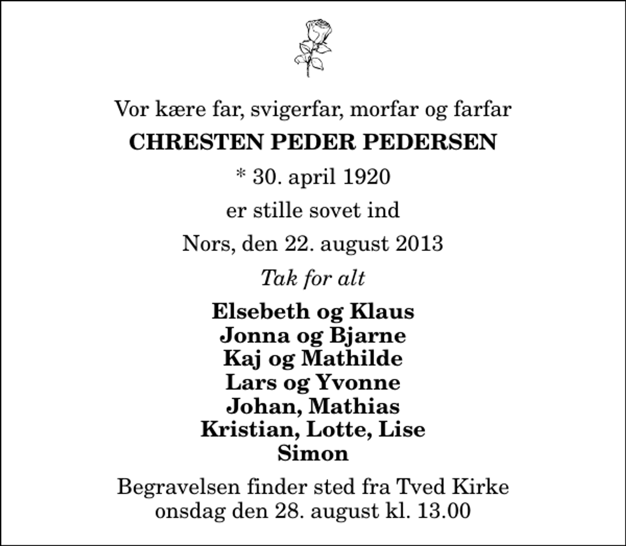 <p>Vor kære far, svigerfar, morfar og farfar<br />Chresten Peder Pedersen<br />* 30. april 1920<br />er stille sovet ind<br />Nors, den 22. august 2013<br />Tak for alt<br />Elsebeth og Klaus Jonna og Bjarne Kaj og Mathilde Lars og Yvonne Johan, Mathias Kristian, Lotte, Lise Simon<br />Begravelsen finder sted fra Tved Kirke onsdag den 28. august kl. 13.00</p>