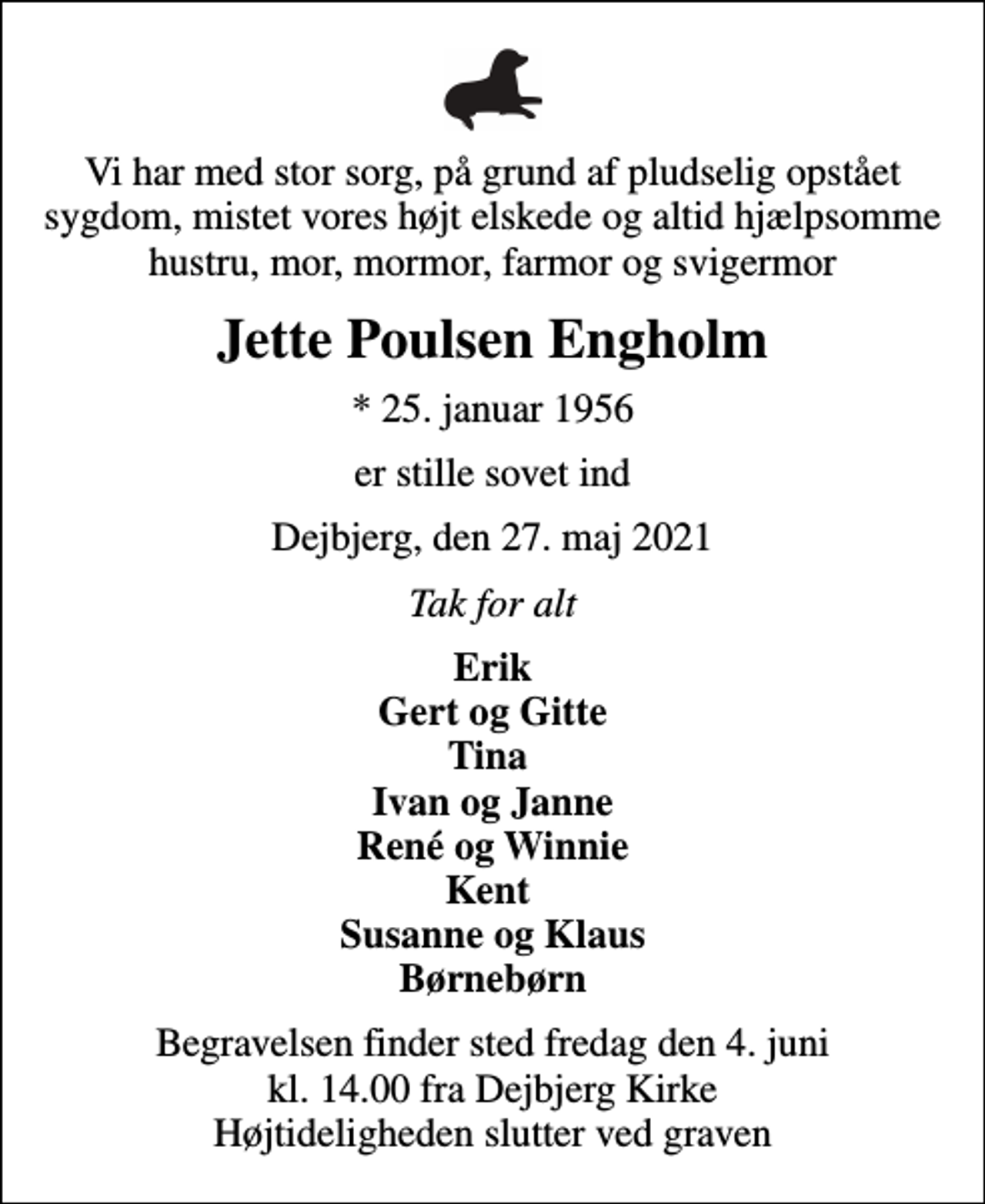 <p>Vi har med stor sorg, på grund af pludselig opstået sygdom, mistet vores højt elskede og altid hjælpsomme hustru, mor, mormor, farmor og svigermor<br />Jette Poulsen Engholm<br />* 25. januar 1956<br />er stille sovet ind<br />Dejbjerg, den 27. maj 2021<br />Tak for alt<br />Erik Gert og Gitte Tina Ivan og Janne René og Winnie Kent Susanne og Klaus Børnebørn<br />Begravelsen finder sted fredag den 4. juni kl. 14.00 fra Dejbjerg Kirke Højtideligheden slutter ved graven</p>