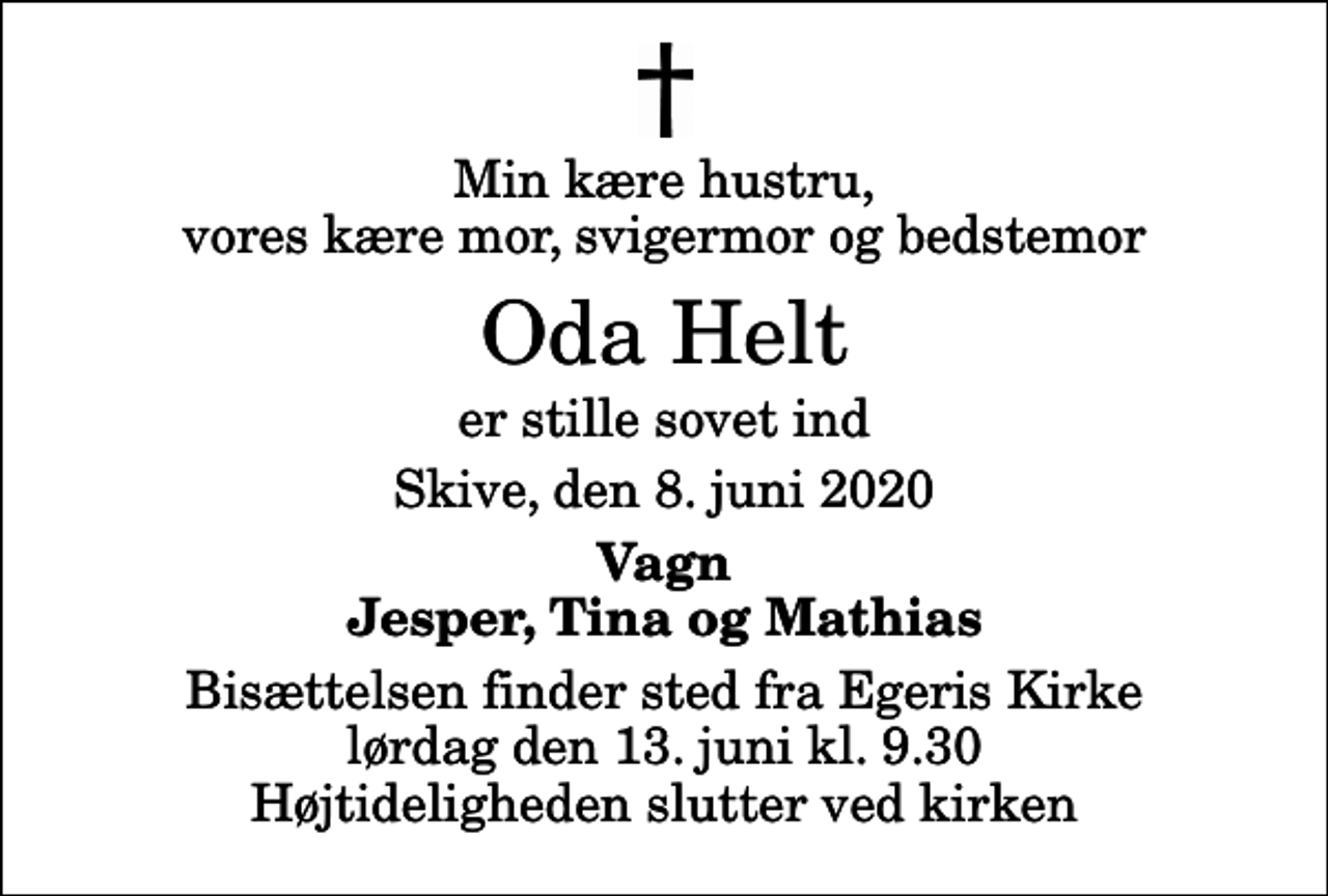 <p>Min kære hustru, vores kære mor, svigermor og bedstemor<br />Oda Helt<br />er stille sovet ind<br />Skive, den 8. juni 2020<br />Vagn Jesper, Tina og Mathias<br />Bisættelsen finder sted fra Egeris Kirke lørdag den 13. juni kl. 9.30 Højtideligheden slutter ved kirken</p>